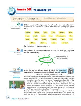 Le ktion
88
Lektion 8. Arbeit und Beruf
138
TRAUMBERUFEStunde 58
1 Bilde Berufsbezeichnungen aus den Wortteilen und schreibe sie in
maskulinen und femininen Formen. Höre dann die Lösung und sprich
nach.
Astro-
-ger
Leh-
Sän-
-mann
-naut
Schau-
-er
-zist
-arzt
Tier-
Musi- -ker
Poli- Erzieh-
Feuerwehr-
Fuß-
-rer -lot
-baller Pi-
-spieler
Der Astronaut — die Astronautin, …
2 Was gehört zum Traumberuf? Ergänzt zu zweit den Wort-Igel, vergleicht
mit der ganzen Klasse.
Traumberuf
hohes Ansehen in
der Gesellschaft
3 a) Lies den Text und fülle die Lücken (1—8) mit den passenden
Satzteilen (A—L), die unten stehen. Nicht alle Satzteile passen.
Gibt es ihn wirklich, den Traumberuf?
Fußballer, Top-Model, Helikopterpilotin, Fernsehmoderator: Das sind nur
einige Traumberufe. Oft weil sie Ansehen und viel Geld bedeuten. Wenige
Menschen schaffen aber den langen Weg zu ihrem Traumberuf, die
meisten bleiben unterwegs auf der Strecke(1)
. Wie ist es wohl, wenn
man als Star der Musikszene täglich das gleiche Repertoire auf der
Bühne präsentieren muss? Wie fühlt sich ein Rolling Stone, der seit
50 Jahren die gleichen Hits spielt und dabei immer noch begeistert
…(2)
? Was macht einen Beruf zum Traumberuf?
Eine Lehrerin erzählt, …(3)
. Sie kann die Entwicklung von Kindern
mitgestalten und täglich ihre Fortschritte beobachten. Das gefällt ihr
sehr und macht ihr nach all den Jahren immer noch große Freude. Ein
1
Wortschatz und
Aussprache üben
2
Wortschatz
üben
3
Lesekompetenz
entwickeln
Geh auf: interac ve.
ranok.com.ua
mit ddenn paasseendden
e Saatzteeilee paasseen.
der/die Angestellte -n, die Bedingung -en,
die Herausforderung -en, der Sachbearbeiter -,
die Versicherung -en, Teilzeit arbeiten
 