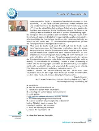 Le kt
ion
88 Stunde 58. TraumberufeStunde 58. Traumberufe
Lektion 8. Arbeit und Beruf
139
Hotelangestellter findet, er hat seinen Traumberuf gefunden. Er liebt
es einfach, …(4)
und freut sich sehr, wenn die Kunden zufrieden sind
und wieder kommen. Ein Sachbearbeiter einer Versicherung meint,
…(5)
. Er hat die nötige Sicherheit und kann Teilzeit arbeiten, was ihm die
Zeit lässt, sein intensives Hobby Triathlon zu pflegen. Die Arbeit ist ok.
Vielleicht kein Traumberuf, aber er hat Traum-Rahmenbedingungen.
Die wenigsten Menschen erleben den beruflichen Alltag als Traum. Jeder
BerufhatauchNachteile.DieLehrerinärgertsichübergroßeadministrative
Arbeit und über die Einmischung der Eltern. Der Hotelangestellte ist am
Abend oft sehr müde, weil …(6)
. Dem Versicherungsangestellten gefallen
die ständigen internen Reorganisationen nicht.
Man kann die Suche nach dem Traumberuf mit der Suche nach
dem Traummann oder der Traumfrau vergleichen. Nach der ersten
Verliebtheit sieht man im Traumpartner viele negative Seiten. So ist
es auch im Beruf. Um sich mit dem Beruf zufrieden zu fühlen …(7)
, alles
andere kann man arrangieren. Was wichtig ist, kann individuell sehr
unterschiedlich sein. Für den Versicherungssachbearbeiter spielen
die Arbeitsbedingungen eine große Rolle, die Inhalte sind aber nicht so
wichtig. Für die Lehrerin ist es wichtig, Kindern in ihrer Entwicklung zu
helfen. Was für einen jungen Menschen ein Traumberuf ist, kann später
nicht mehr so attraktiv sein, und umgekehrt. Deswegen ist es wichtig,
Prioritäten zu bestimmen und etwas zu ändern, wenn …(8)
.
Vielleicht besteht die Herausforderung bei der Suche nach dem
Traumberuf nicht in der Frage «Wie finde ich meinen Traumberuf?»,
sondern «Wie mache ich meinen Beruf zum Traumberuf?».
Regula Hunziker
Nach: www.be-werbung.ch/assets/content/dokumente/texte/
laufbahngestaltung/Traumberuf.pdf
A. es nötig ist
B. dass sie einen Traumberuf hat
C. viele haben schon ihren Traumberuf
D. jeden Tag mit vielen Gästen kommunizieren
E. es ist wichtig
F. die meisten bleiben unterwegs auf der Strecke
G. die Arbeitstage lang und intensiv sind
H. in einer schönen Umgebung Gäste zu bedienen
I. diese Tätigkeit passt genau zu ihm
J. und voll motiviert wirken muss
K. muss das Wichtigste stimmen
L. ob das ihr Traumberuf ist
b) Höre den Text zur Kontrolle.
Hörkompetenz
entwickeln
 