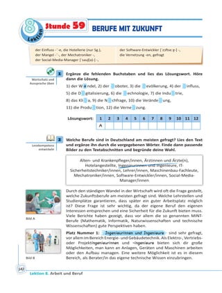 Le ktion
88
Lektion 8. Arbeit und Beruf
142
BERUFE MIT ZUKUNFTStunde 59
1 Ergänze die fehlenden Buchstaben und lies das Lösungswort. Höre
dann die Lösung.
1) der W a ndel, 2) der oboter, 3) die evölkerung, 4) der influss,
5) die D gitalisierung, 6) die echnologie, 7) die Indu trie,
8) das Kli a, 9) die N chfrage, 10) die Verände ung,
11) die Produ tion, 12) die Verne zung.
Lösungswort: 1 2 3 4 5 6 7 8 9 10 11 12
A
2 Welche Berufe sind in Deutschland am meisten gefragt? Lies den Text
und ergänze ihn durch die vorgegebenen Wörter. Finde dann passende
Bilder zu den Textabschnitten und begründe deine Wahl.
Alten- und Krankenpfleger/innen, Ärztinnen und Ärzte(n),
Hotelangestellte, Ingenieurinnen und Ingenieure, IT-
Sicherheitstechniker/innen, Lehrer/innen, Maschinenbau-Fachleute,
Mechatroniker/innen, Software-Entwickler/innen, Social-Media-
Manager/innen
Durch den ständigen Wandel in der Wirtschaft wird oft die Frage gestellt,
welche Zukunftsberufe am meisten gefragt sind. Welche Lehrstellen und
Studienplätze garantieren, dass später ein guter Arbeitsplatz möglich
ist? Diese Frage ist sehr wichtig, da der eigene Beruf den eigenen
Interessen entsprechen und eine Sicherheit für die Zukunft bieten muss.
Viele Berichte haben gezeigt, dass vor allem die so genannten MINT-
Berufe (Mathematik, Informatik, Naturwissenschaften und technische
Wissenschaften) gute Perspektiven haben.
Platz Nummer 1: Ingenieurinnen und Ingenieure sind sehr gefragt,
vor allem im Bereich Energie- und Gebäudetechnik. Als Elektro-, Vertriebs-
oder Projektingenieurinnen und -ingenieure bieten sich dir große
Möglichkeiten, man kann an Anlagen, Geräten und Maschinen arbeiten
oder den Aufbau managen. Eine weitere Möglichkeit ist es in diesem
Bereich, als Berater/in das eigene technische Wissen einzubringen.
1
Wortschatz und
Aussprache üben
2
Lesekompetenz
entwickeln
der Einfluss -¨-e, die Hotellerie (nur Sg.),
der Mangel -¨-, der Mechatroniker -,
der Social-Media-Manager [ˈsəuʃ(ə)-] -,
der Software-Entwickler [ˈzɔftvɛːɐ̯-] -,
die Vernetzung -en, gefragt
Bild A
Bild B
 