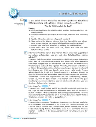 Le ktion
88 Stunde 60. BerufswahlStunde 60. Berufswahl
Lektion 8. Arbeit und Beruf
146
3 a) Lies einen Teil des Interviews mit einer Expertin der beruflichen
Bildungsberatung und ergänze es mit den vorgegebenen Fragen.
Wer die Wahl hat, hat die Qual?
Fragen:
A) Helfen andere beim Entscheiden oder machen sie diesen Prozess nur
komplizierter?
B) Wie sollte man sich einen Beruf auswählen, mit dem man zufrieden
ist?
C) Welche Menschen können erfolgreich werden?
D) Was meinen Sie: Warum können sich viele Jugendliche nur schwer
entscheiden, was sie nach dem Schulabschluss machen würden?
E) Gibt es eine Strategie, wie man sich richtig entscheiden kann?
F) Was sollte man aus Ihrer Sicht tun, wenn man kurz vor dem
Schulabschluss steht?
D Interviewer/in: Was meinen Sie: Warum können sich viele Jugendliche
nur schwer entscheiden, was sie nach dem Schulabschluss machen
würden?(1)
Expertin: Viele junge Leute kennen oft ihre Fähigkeiten und Interessen
nicht, weil sie sich darauf fokussieren, was andere von ihnen erwarten
und ihnen versprechen. Sie orientieren sich meistens an traditionellen
Vorstellungen, statt auf ihre eigenen Wünsche, Interessen und Stärken
zu hören. Die gesellschaftlichen Rollenvorstellungen bei der Berufswahl
beeinflussen die Wahl des Berufs noch immer sehr stark: Frauen
wählen Berufe im Sozial- und Gesundheitsbereich, während Männer in
den industriellen und technischen Berufen noch immer die Mehrheit
ausmachen. Sobald die Jugendlichen vor der Entscheidung stehen,
wissen sie, dass ihr Beruf ihnen Spaß machen soll und sie eine gute
Bezahlung bekommen möchten, aber sie stellen sich oft nicht vor, wie
sie dieses Ziel erreichen könnten.
Interviewer/in: (2)
Expertin: Trotz einer großen Vielfalt von beruflichen Möglichkeiten sollte
die Frage bei der Berufswahl nicht «Welchen Beruf will ich ausüben?»
lauten, sondern: «Wie würde mein Berufsalltag aussehen? Wo sehe ich
meine Potenziale? Was könnte ich in meinem Beruf einsetzen? Welche
Tätigkeiten würden mir nicht so gut gefallen?».
Interviewer/in: (3)
Expertin: Man muss seine Fähigkeiten, Interessen und Grenzen möglichst
früh entdecken und sie bereits in der Schule und Freizeit ausbauen. Ab
Klasse 8 oder 9 können Tests, Lehrer/innen, Eltern und Freunde bei der
Selbsteinschätzung helfen. Außerdem kann man berufliche Praktika
machen — nicht nur in der Schule, sondern auch freiwillige während der
Schulferien.
3
Lesekompetenz
entwickeln
 