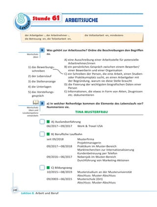 Le ktion
88
Lektion 8. Arbeit und Beruf
148
ARBEITSSUCHEStunde 61
1 Was gehört zur Arbeitssuche? Ordne die Beschreibungen den Begriffen
zu.
1) das Bewerbungs-
schreiben
2) der Lebenslauf
3) die Stellenanzeige
4) die Unterlagen
5) das Vorstellungs-
gespräch
A) eine Ausschreibung einer Arbeitsstelle für potenzielle
Arbeitnehmer/innen
B) ein persönliches Gespräch zwischen einem Bewerber/
einer Bewerberin und einer Organisation
C) ein Schreiben der Person, die eine Arbeit, einen Studien-
oder Praktikumsplatz sucht, an einen Arbeitgeber mit
der Begründung, warum sie diese Stelle braucht
D) die Fixierung der wichtigsten biografischen Daten einer
Person
E) Informationen, die etwas in Form von Akten, Zeugnissen
etc. dokumentieren
2 a) In welcher Reihenfolge kommen die Elemente des Lebenslaufs vor?
Nummeriere sie.
TINA MUSTERFRAU
 A) Auslandserfahrung
06/2017—09/2017 Work & Travel USA
 B) Berufliche Laufbahn
seit 09/2018 Musterfirma
Projektmanagerin
09/2017—08/2018 Praktikum im Muster-Bereich
Marktrecherchen zur Internationalisierung
Kundenbetreuung per Telefon
09/2016—06/2017 Nebenjob im Muster-Bereich
Durchführung von Marketing-Aktionen
 C) Bildungsweg
10/2015—08/2019 Musterstudium an der Musteruniversität
Abschluss: Muster-Abschluss
09/2003—06/2015 Musterschule (Ort)
Abschluss: Muster-Abschluss
1
Wortschatz
üben
2
Wortschatz
üben und
Lesekompetenz
entwickeln
der Arbeitgeber -, der Arbeitnehmer -,
die Betreuung -en, die Teilzeitarbeit -en,
die Vollzeitarbeit -en, mindestens
 