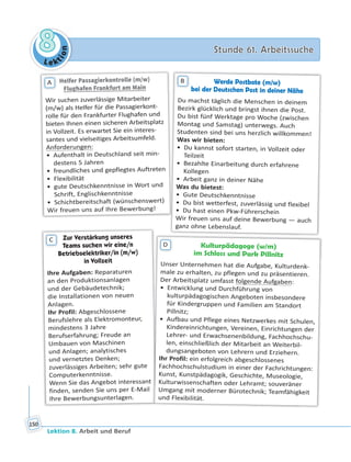 Le ktion
88 Stunde 61. ArbeitssucheStunde 61. Arbeitssuche
Lektion 8. Arbeit und Beruf
150
Helfer Passagierkontrolle (m/w)
Flughafen Frankfurt am MainFlughafen Frankfurt am Main
Wir suchen zuverlässige Mitarbeiter
(m/w) als Helfer für die Passagierkont-
rolle für den Frankfurter Flughafen und
bieten Ihnen einen sicheren Arbeitsplatz
in Vollzeit. Es erwartet Sie ein interes-
santes und vielseitiges Arbeitsumfeld.
Anforderungen:
• Aufenthalt in Deutschland seit min-
destens 5 Jahren
• freundliches und gepflegtes Auftreten
• Flexibilität
• gute Deutschkenntnisse in Wort und
Schrift, Englischkenntnisse
• Schichtbereitschaft (wünschenswert)
Wir freuen uns auf Ihre Bewerbung!
A Werde Postbote (m/w)
bei der Deutschen Post in deiner Nähe
Du machst täglich die Menschen in deinem
Bezirk glücklich und bringst ihnen die Post.
Du bist fünf Werktage pro Woche (zwischen
Montag und Samstag) unterwegs. Auch
Studenten sind bei uns herzlich willkommen!
Was wir bieten:
• Du kannst sofort starten, in Vollzeit oder
Teilzeit
• Bezahlte Einarbeitung durch erfahrene
Kollegen
• Arbeit ganz in deiner Nähe
Was du bietest:
• Gute Deutschkenntnisse
• Du bist wetterfest, zuverlässig und flexibel
• Du hast einen Pkw-Führerschein
Wir freuen uns auf deine Bewerbung — auch
ganz ohne Lebenslauf.
B
Zur Verstärkung unseresZur Verstärkung unseres
Teams suchen wir eine/nTeams suchen wir eine/n
Betriebselektriker/in (m/w)
in Vollzeitin Vollzeit
Ihre Aufgaben: Reparaturen
an den Produktionsanlagen
und der Gebäudetechnik;
die Installationen von neuen
Anlagen.
Ihr Profil: Abgeschlossene
Berufslehre als Elektromonteur,
mindestens 3 Jahre
Berufserfahrung; Freude an
Umbauen von Maschinen
und Anlagen; analytisches
und vernetztes Denken;
zuverlässiges Arbeiten; sehr gute
Computerkenntnisse.
Wenn Sie das Angebot interessant
finden, senden Sie uns per E-Mail
Ihre Bewerbungsunterlagen.
C
Kulturpädagoge (w/m)
im Schloss und Park Pillnitz
Unser Unternehmen hat die Aufgabe, Kulturdenk-
male zu erhalten, zu pflegen und zu präsentieren.
Der Arbeitsplatz umfasst folgende Aufgaben:
• Entwicklung und Durchführung von
kulturpädagogischen Angeboten insbesondere
für Kindergruppen und Familien am Standort
Pillnitz;
• Aufbau und Pflege eines Netzwerkes mit Schulen,
Kindereinrichtungen, Vereinen, Einrichtungen der
Lehrer- und Erwachsenenbildung, Fachhochschu-
len, einschließlich der Mitarbeit an Weiterbil-
dungsangeboten von Lehrern und Erziehern.
Ihr Profil: ein erfolgreich abgeschlossenes
Fachhochschulstudium in einer der Fachrichtungen:
Kunst, Kunstpädagogik, Geschichte, Museologie,
Kulturwissenschaften oder Lehramt; souveräner
Umgang mit moderner Bürotechnik; Teamfähigkeit
und Flexibilität.
D
 