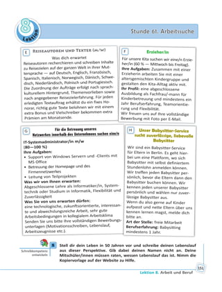 Le kt
ion
88 Stunde 61. ArbeitssucheStunde 61. Arbeitssuche
Lektion 8. Arbeit und Beruf
151
Reiseautoren und Texter (m/w)
Was dich erwartet
Reiseautoren recherchieren und schreiben Inhalte
zu Reisezielen auf der ganzen Welt in ihrer Mut-
tersprache — auf Deutsch, Englisch, Französisch,
Spanisch, Italienisch, Norwegisch, Dänisch, Schwe-
disch, Niederländisch, Polnisch und Portugiesisch.
Die Zuordnung der Aufträge erfolgt nach sprach-
kulturellem Hintergrund, Themenvorlieben sowie
nach angegebener Reisezielerfahrung. Für jeden
erledigten Textauftrag erhältst du ein fixes Ho-
norar, richtig gute Texte belohnen wir mit einem
extra Bonus und Vielschreiber bekommen extra
Prämien am Monatsende.
E Erzieher/in
Für unsere Kita suchen wir eine/n Erzie-
her/in (60 % — Mittwoch bis Freitag).
Ihre Aufgaben: Zusammen mit einer
Erzieherin arbeiten Sie mit einer
altersgemischten Kindergruppe und
gestalten den Kita-Alltag aktiv mit.
Ihr Profil: eine abgeschlossene
Ausbildung als Fachfrau/-mann für
Kinderbetreuung und mindestens ein
Jahr Berufserfahrung, Teamorientie-
rung und Flexibilität.
Wir freuen uns auf Ihre vollständige
Bewerbung mit Foto per E-Mail.
F
Für die Betreuung unseresFür die Betreuung unseres
Netzwerkes innerhalb des Unternehmens suchen eine/n
IT-Systemadministrator/in m/w
(80—100 %)
Ihre Aufgaben:
• Support von Windows Servern und -Clients mit
MS Office
• Betreuung der Homepage und des
Firmennetzwerkes
• Leitung von Teilprojekten
Was wir von Ihnen erwarten:
Abgeschlossene Lehre als Informatiker/in, System-
technik oder Studium in Informatik, Flexibilität und
Zuverlässigkeit
Was Sie von uns erwarten dürfen:
eine technologische, zukunftsorientierte, interessan-
te und abwechslungsreiche Arbeit, sehr gute
Arbeitsbedingungen in kollegialem Arbeitsklima
Senden Sie uns bitte Ihre vollständigen Bewerbungs-
unterlagen (Motivationsschreiben, Lebenslauf,
Arbeitszeugnisse etc.).
G Unser Babysitter-Service
sucht zuverlässige, liebevolle
Babysitter
Wir sind ein Babysitter-Service
für Eltern in Berlin. Es geht hier-
bei um eine Plattform, wo sich
Babysitter mit selbst definiertem
Stundenlohn anmelden können.
Wir treffen jeden Babysitter per-
sönlich, bevor die Eltern dann den
Babysitter buchen können. Wir
kennen jeden unserer Babysitter
persönlich und wählen nur zuver-
lässige Babysitter aus.
Wenn du also gerne auf Kinder
aufpasst und nette Eltern über uns
kennen lernen magst, melde dich
bitte an.
Art der Stelle: freie Mitarbeit
Berufserfahrung: Babysitting
mindestens 1 Jahr.
s
H
5 Stell dir dein Leben in 50 Jahren vor und schreibe deinen Lebenslauf
aus dieser Perspektive. Gib dabei deinen Namen nicht an. Deine
Mitschüler/innen müssen raten, wessen Lebenslauf das ist. Nimm die
Kopiervorlage auf der Website zu Hilfe.
5
Schreibkompetenz
entwickeln
 