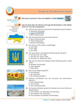 Le kt
ion
99 Stunde 64. Die Ukraine als StaatStunde 64. Die Ukraine als Staat
Lektion 9. Unsere Länder und die Welt
157
3 Was passt zusammen? Löse die Aufgaben auf der Website.
4 Löse das Quiz über die Ukraine und trage die Buchstaben in die Tabelle
unten ein. Lies das Lösungswort.
1) Wer hat den Text der ukrainischen Staatshymne geschrieben?
U. Mychailo Werbyzkyj.
S. Pawlo Tschubynskyj.
V. Iwan Kotljarewskyj.
2) Wer komponierte die ukrainische Hymne?
B. Borys Ljatoschynskyj.
R. Platon Maiboroda.
T. Mychailo Werbyzkyj.
3) Seit wann ist die Ukraine unabhängig?
A. Seit 1991.
F. Seit 1990.
K. Seit 1995.
4) Seit wann gibt es die aktuelle Verfassung der Ukraine?
A. Seit dem 28. Juni 1996.
L. Seit dem 24. August 1991.
O. Seit dem 21. November 2013.
5) Wer war der Autor der weltweit ersten Verfassung vom 5. April
1710?
D. Bohdan Chmelnyzkyj.
H. Iwan Masepa.
T. Pylyp Orlyk.
6) Wer ist der Regierungschef?
O. Der Minister.
L. Der Präsident.
S. Der Ministerpräsident.
7) Welcher Schriftsteller war der Erneuerer der ukrainischen
Sprache?
F. Iwan Kotljarewskyj.
R. Iwan Franko.
Z. Taras Schewtschenko.
8) Auf wessen Initiative wurde der Dreizack zum ersten Mal zum
Staatssymbol?
A. Auf Initiative von Mychajlo Hruschewskyj.
E. Auf Initiative von Iwan Sirko.
M. Auf Initiative von Bohdan Chmelnytzkyj.
3
Geh auf: interac ve.
ranok.com.ua
auf deer WWebbsitte.
4
Wortschatz
üben und
Lesekompetenz
entwickeln
 