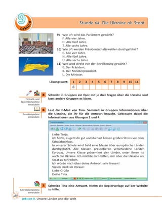 Le ktion
99 Stunde 64. Die Ukraine als StaatStunde 64. Die Ukraine als Staat
Lektion 9. Unsere Länder und die Welt
158
9) Wie oft wird das Parlament gewählt?
F. Alle vier Jahre.
H. Alle fünf Jahre.
T. Alle sechs Jahre.
10) Wie oft werden Präsidentschaftswahlen durchgeführt?
E. Alle vier Jahre.
N. Alle fünf Jahre.
U. Alle sechs Jahre.
11) Wer wird direkt von der Bevölkerung gewählt?
E. Der Präsident.
K. Der Ministerpräsident.
L. Die Minister.
Lösungswort: 1 2 3 4 5 6 7 8 9 10 11
S
5 Schreibt in Gruppen ein Quiz mit je drei Fragen über die Ukraine und
lasst andere Gruppen es lösen.
6 Lest die E-Mail von Tina. Sammelt in Gruppen Informationen über
die Ukraine, die ihr für die Antwort braucht. Gebraucht dabei die
Informationen aus Übungen 2 und 4.
Liebe Tanja,
ich hoffe, es geht dir gut und du hast keinen großen Stress vor dem
Schulabschluss.
In unserer Schule wird bald eine Messe über europäische Länder
durchgeführt. Alle Klassen präsentieren verschiedene Länder
Europas. Unsere Klasse präsentiert vier Länder, unter ihnen ist
auch die Ukraine. Ich möchte dich bitten, mir über die Ukraine als
Staat zu schreiben.
Ich würde mich über deine Antwort sehr freuen!
Vielen Dank im Voraus!
Liebe Grüße
Deine Tina
7 Schreibe Tina eine Antwort. Nimm die Kopiervorlage auf der Website
zu Hilfe.
5
Schreib- und
Sprechkompetenz
entwickeln
6
Lesekompetenz
entwickeln
7
Schreibkompetenz
entwickeln
 