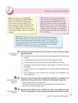Le kt
ion
11 Stunde 4. Echte FreundeStunde 4. Echte Freunde
Lektion 1. Familie und Freunde
15
Jan: Ich kann mit jemand befreundet
sein, wenn er mein Altersgenosse ist,
wenn er gleiche Probleme hat. Ich bin
glücklich, wenn ich viele Freunde habe,
dann können sie mir in der Not helfen.
Meine Freunde und ich — wir sind eine
richtige Clique, das heißt eine Gruppe
von sehr guten Freunden, wir sind sehr
oft zusammen.
Ines: Viele meinen, dass man mit seinem Freund viele gleiche
Meinungen haben soll. Aber das stimmt nicht immer. Freunde
können auch verschiedene Meinungen haben. So langweilt man
sich nicht miteinander. So ergänzt man einander, man sagt doch
«Gegensätze ziehen sich an». Nur ein Mensch kann ein echter
Freund sein, andere sind einfach gute Freunde.
Axel: Ich meine, es ist langweilig,
wenn Freunde gleiche Eigenschaften
haben. Ich finde, der Freund muss
das machen, was ihm Spaß macht.
Wenn es gut ist, dann interessiere ich
mich auch dafür. Aber er soll so sein,
wie er ist. Natürlich können wir Streit
miteinander haben, aber wir verstehen
uns gut.
4 Richtig oder falsch? Bestimme, ob die Sätze mit dem Inhalt des Textes
übereinstimmen.
R 1) Nicole meint, nicht viele Menschen können gleiche Charakterzüge
haben.
2) Jan glaubt, dass die Freunde einander ergänzen sollen.
3) Axels Meinung ist, dass Freunde verschieden sein können.
4) Markus braucht viele Freunde, dann finden sie Themen für ein
Gespräch.
5) Ines meint, es ist langweilig, wenn Freunde gleiche Meinungen
haben.
6) Jan gehört zu einer Gruppe von Freunden, sie verbringen viel
Zeit zusammen.
5 Und was meint ihr über die Freundschaft? Diskutiert in Gruppen und
erzählt dann der ganzen Klasse. Geht auf die folgenden Fragen ein.
— Gibt es Streit in der Freundschaft?
— Müssen Freunde ähnliche oder verschiedene Interessen haben?
— Wie viele Freunde braucht man?
6 Schreibe einen Brief an Tina, erzähle darin über eure Diskussion zum
Thema «Freundschaft». Nimm die Kopiervorlage auf der Website zu Hilfe.
4
Textverständnis
überprüfen
5
Sprechen: Meinung
äußern und
disku eren
6
Schreibkompetenz
entwickeln
 