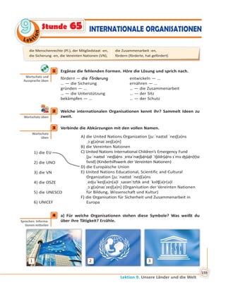 Le kt
ion
99
Lektion 9. Unsere Länder und die Welt
159
INTERNATIONALE ORGANISATIONENStunde 65
1 Ergänze die fehlenden Formen. Höre die Lösung und sprich nach.
fördern — die Förderung entwickeln — …
… — die Sicherung ernähren — …
gründen — … … — die Zusammenarbeit
… — die Unterstützung … — der Sitz
bekämpfen — … … — der Schutz
2 Welche internationalen Organisationen kennt ihr? Sammelt Ideen zu
zweit.
3 Verbinde die Abkürzungen mit den vollen Namen.
1) die EU
2) die UNO
3) die VN
4) die OSZE
5) die UNESCO
6) UNICEF
A) die United Nations Organization [juːˈnaɪtɪd ˈneɪʃ(ə)ns
ˌɔːg(ə)naɪˈzeɪʃ(ə)n]
B) die Vereinten Nationen
C) United Nations International Children’s Emergency Fund
[juːˈnaɪtɪd ˈneɪʃ(ə)ns ˌɪntəˈnæʃ(ə)n(ə)l ˈtʃɪldr(ə)ns ɪˈmɜːʤ(ə)n(t)sɪ
fʌnd] (Kinderhilfswerk der Vereinten Nationen)
D) die Europäische Union
E) United Nations Educational, Scientific and Cultural
Organization [juːˈnaɪtɪd ˈneɪʃ(ə)ns
ˌedjuˈkeɪʃ(ə)n(ə)l ˌsaɪənˈtɪfɪk ənd ˈkʌlʧ(ə)r(ə)l
ˌɔːg(ə)naɪˈzeɪʃ(ə)n] (Organisation der Vereinten Nationen
für Bildung, Wissenschaft und Kultur)
F) die Organisation für Sicherheit und Zusammenarbeit in
Europa
4 a) Für welche Organisationen stehen diese Symbole? Was weißt du
über ihre Tätigkeit? Erzähle.
1 2 3
1
Wortschatz und
Aussprache üben
2
Wortschatz üben
3
Wortschatz
üben
4
Sprechen: Informa-
onen mi eilen
die Menschenrechte (Pl.), der Mitgliedstaat -en,
die Sicherung -en, die Vereinten Nationen (VN),
die Zusammenarbeit -en,
fördern (förderte, hat gefördert)
 