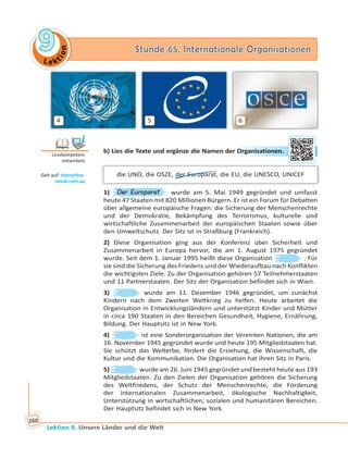 Le ktion
99 Stunde 65. Internationale OrganisationenStunde 65. Internationale Organisationen
Lektion 9. Unsere Länder und die Welt
160
4 5 6
b) Lies die Texte und ergänze die Namen der Organisationen.
die UNO, die OSZE, der Europarat, die EU, die UNESCO, UNICEF
1) Der Europarat wurde am 5. Mai 1949 gegründet und umfasst
heute 47 Staaten mit 820 Millionen Bürgern. Er ist ein Forum für Debatten
über allgemeine europäische Fragen: die Sicherung der Menschenrechte
und der Demokratie, Bekämpfung des Terrorismus, kulturelle und
wirtschaftliche Zusammenarbeit der europäischen Staaten sowie über
den Umweltschutz. Der Sitz ist in Straßburg (Frankreich).
2) Diese Organisation ging aus der Konferenz über Sicherheit und
Zusammenarbeit in Europa hervor, die am 1. August 1975 gegründet
wurde. Seit dem 1. Januar 1995 heißt diese Organisation . Für
sie sind die Sicherung des Friedens und der Wiederaufbau nach Konflikten
die wichtigsten Ziele. Zu der Organisation gehören 57 Teilnehmerstaaten
und 11 Partnerstaaten. Der Sitz der Organisation befindet sich in Wien.
3) wurde am 11. Dezember 1946 gegründet, um zunächst
Kindern nach dem Zweiten Weltkrieg zu helfen. Heute arbeitet die
Organisation in Entwicklungsländern und unterstützt Kinder und Mütter
in circa 190 Staaten in den Bereichen Gesundheit, Hygiene, Ernährung,
Bildung. Der Hauptsitz ist in New York.
4) ist eine Sonderorganisation der Vereinten Nationen, die am
16. November 1945 gegründet wurde und heute 195 Mitgliedstaaten hat.
Sie schützt das Welterbe, fördert die Erziehung, die Wissenschaft, die
Kultur und die Kommunikation. Die Organisation hat ihren Sitz in Paris.
5) wurde am 26. Juni 1945 gegründet und besteht heute aus 193
Mitgliedstaaten. Zu den Zielen der Organisation gehören die Sicherung
des Weltfriedens, der Schutz der Menschenrechte, die Förderung
der internationalen Zusammenarbeit, ökologische Nachhaltigkeit,
Unterstützung in wirtschaftlichen, sozialen und humanitären Bereichen.
Der Hauptsitz befindet sich in New York.
Lesekompetenz
entwickeln
Geh auf: interac ve.
ranok.com.ua
r OOrgaanissationeen.
 