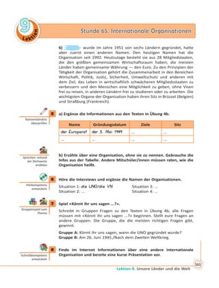 Le kt
ion
99 Stunde 65. Internationale OrganisationenStunde 65. Internationale Organisationen
Lektion 9. Unsere Länder und die Welt
161
6) wurde im Jahre 1951 von sechs Ländern gegründet, hatte
aber zuerst einen anderen Namen. Den heutigen Namen hat die
Organisation seit 1992. Heutzutage besteht sie aus 28 Mitgliedstaaten,
die den größten gemeinsamen Wirtschaftsraum haben; die meisten
Länder haben gemeinsame Währung — den Euro. Zu den Prinzipien der
Tätigkeit der Organisation gehört die Zusammenarbeit in den Bereichen
Wirtschaft, Politik, Justiz, Sicherheit, Umweltschutz und anderen mit
dem Ziel, das Leben in wirtschaftlich schwächeren Mitgliedsstaaten zu
verbessern und den Menschen eine Möglichkeit zu geben, ohne Visen
frei zu reisen, in anderen Ländern frei zu studieren oder zu arbeiten. Die
wichtigsten Organe der Organisation haben ihren Sitz in Brüssel (Belgien)
und Straßburg (Frankreich).
5 a) Ergänze die Informationen aus den Texten in Übung 4b.
Name Gründungsdatum Ziele Sitz
der Europarat der 5. Mai 1949 … …
… … … …
b) Erzähle über eine Organisation, ohne sie zu nennen. Gebrauche die
Infos aus der Tabelle. Andere Mitschüler/innen müssen raten, wie die
Organisation heißt.
6 Höre die Interviews und ergänze die Namen der Organisationen.
Situation 1: die UNO/die VN Situation 3: …
Situation 2: … Situation 4: …
7 Spiel «Könnt ihr uns sagen ...?».
Schreibt in Gruppen Fragen zu den Texten in Übung 4b, alle Fragen
müssen mit «Könnt ihr uns sagen ...?» beginnen. Stellt eure Fragen an
andere Gruppen. Die Gruppe, die die meisten richtigen Fragen gibt,
gewinnt.
Gruppe A: Könnt ihr uns sagen, wann die UNO gegründet wurde?
Gruppe B: Am 26. Juni 1945./Nach dem Zweiten Weltkrieg.
8 Finde im Internet Informationen über eine andere internationale
Organisation und bereite eine kurze Präsentation vor.
5
Textverständnis
überprüfen
Sprechen: anhand
der S chworte
erzählen
6
Hörkompetenz
entwickeln
7
Gruppenspiel zum
Thema
8
Schreibkompetenz
entwickeln
 