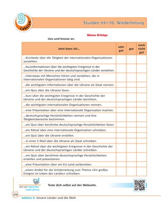 Le ktion
99 Stunden 69—70. WiederholungStunden 69—70. Wiederholung
Lektion 9. Unsere Länder und die Welt
170
Meine Erfolge
Lies und kreuze an.
Jetzt kann ich…
sehr
gut
gut
noch
nicht
gut
…Kurztexte über die Tätigkeit der internationalen Organisationen
verstehen.
…Kurzinformationen über die wichtigsten Ereignisse in der
Geschichte der Ukraine und der deutschsprachigen Länder verstehen.
…Interviews mit Menschen hören und verstehen, die in
internationalen Organisationen tätig sind.
…die wichtigsten Informationen über die Ukraine als Staat nennen.
…ein Quiz über die Ukraine lösen.
…kurz über die wichtigsten Ereignisse in der Geschichte der
Ukraine und der deutschsprachigen Länder berichten.
…die wichtigsten internationalen Organisationen nennen.
…eine Präsentation über eine internationale Organisation machen.
…deutschsprachige Persönlichkeiten nennen und ihre
Tätigkeitsbereiche bestimmen.
…ein Quiz über berühmte deutschsprachige Persönlichkeiten lösen.
…ein Rätsel über eine internationale Organisation schreiben.
…ein Quiz über die Ukraine erstellen.
…in einer E-Mail über die Ukraine als Staat schreiben.
…ein Rätsel über die wichtigsten Ereignisse in der Geschichte der
Ukraine und der deutschsprachigen Länder schreiben.
…ein Quiz über berühmte deutschsprachige Persönlichkeiten
erstellen und präsentieren.
…eine Präsentation über ein EU-Land vorbereiten.
…einen Artikel für die Schülerzeitung zum Thema «Ein großes
Ereignis im Leben des Landes» schreiben.
Teste dich selbst auf der Webseite.
Geh auf: interac ve.
ranok.com.ua
 