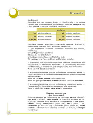 GrammatikGrammatik
176
Konditionalis I
Konjunktiv має ще складну форму –– Konditionalis I. Ця форма
утворюється з використаннм допоміжного дієслова «werden», що
стоїть у формі Präteritum Konjunktiv, та Infinitiv I:
studieren
ich würde studieren wir würden studieren
du würdest studieren ihr würdet studieren
er/sie/es würde studieren sie/Sie würden studieren
Konjunktiv означає нереальне в широкому значенні: можливість,
припущення, бажання тощо. Konjunktiv уживається:
1) для вираження бажання, ввічливого прохання або вимоги,
наприклад:
Ich würde gerne Jura studieren.
Könnten Sie mir bitte helfen?
Ich hätte gerne eine Pasta mit Pilz-Sahne-Soße.
Wir möchten eine Pizza mit Oliven und Schinken bestellen.
2) у реченнях, що виражають нереальне бажання (невиконане або
нездійснене), — Präteritum Konjunktiv і в розмовному мовленні
Konditionalis I для вираження дії в теперішньому й майбутньому:
Wenn sie mich besuchen würden!
3) у складнопідрядному реченні з підрядним нереальної умови  —
Präteritum Konjunktiv і Konditionalis I для вираження дії в теперішньому
й майбутньому:
Wenn ich Zeit hätte, könnte ich dich besuchen.
Wenn wir genug Geld hätten, würden wir dieses schicke Auto kaufen.
4) у складнопідрядному реченні з підрядним нереальної умови  —
Plusquamperfekt Konjunktiv для вираження дії в минулому:
Wenn er das früher gewusst hätte, wäre er gekommen.
Підрядне речення часу
(Der Temporalsatz)
Підрядне речення часу відповідає на запитання «wann?» (коли?),
«bis wann?» (доки?), «wie lange?» (як довго?) й називає час дії.
Підрядне речення часу вводиться сполучниками «als» (коли),
«wenn» (коли), «bevor/ehe» (перш ніж), «bis» (поки … не),
«während» (у той час як), «nachdem» (після того як), «seit/
seitdem» (відколи/з того часу як), «sobald» (як тільки), «solange»
(поки) тощо.
 