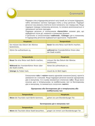 GrammatikGrammatik
177
Порядок слів у підрядному реченні часу такий, як і в інших підрядних,
тобто змінювана частина присудка стоїть у кінці речення. Підрядні
речення часу можуть стояти як після головного, так і перед ним. Якщо
підрядне передує головному реченню, то головне розпочинається зі
змінюваної частини присудка.
Підрядне речення зі сполучником «bevor/ehe» називає дію, що
відбудеться після дії, названої в головному реченні.
У реченнях зі сполучниками «während», «solange» дія в головному
й підрядному реченнях відбувається одночасно. Порівняйте:
Hauptsatz Temporalsatz
Sie müssen das Datum der Abreise
bestimmen,
bevor Sie eine Reise nach Berlin machen.
Hören Sie aufmerksam zu, während der Fremdenführer Ihnen über
die Stadt erzählt.
Temporalsatz Hauptsatz
Bevor Sie eine Reise nach Berlin machen, müssen Sie das Datum der Abreise
bestimmen.
Während der Fremdenführer Ihnen über
die Stadt erzählt,
hören Sie aufmerksam zu.
Solange du Fieber hast, musst du im Bett liegen.
Сполучники «als» і «wenn» мають однакове значення (коли), проте їх
уживання не є вільним. Якщо підрядне речення означає одноразову
дію в минулому, то в ньому вживається сполучник «als». Якщо воно
означає дію в теперішньому чи майбутньому часі та багаторазову
дію в минулому, то вживається сполучник «wenn».
Одноразова або багаторазова дія в теперішньому або
майбутньому часі
Temporalsatz Hauptsatz
Wenn die Touristen nach Berlin kommen, gehen sie zum Brandenburger Tor.
Багаторазова дія в минулому часі
Temporalsatz Hauptsatz
Wenn die Touristen diese Stadt besuchten, gingen sie immer zum Brandenburger Tor.
 