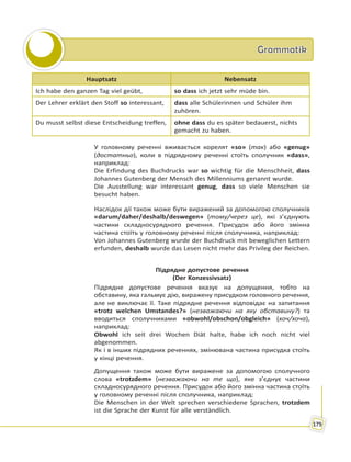 GrammatikGrammatik
179
Hauptsatz Nebensatz
Ich habe den ganzen Tag viel geübt, so dass ich jetzt sehr müde bin.
Der Lehrer erklärt den Stoff so interessant, dass alle Schülerinnen und Schüler ihm
zuhören.
Du musst selbst diese Entscheidung treffen, ohne dass du es später bedauerst, nichts
gemacht zu haben.
У головному реченні вживається корелят «so» (так) або «genug»
(достатньо), коли в підрядному реченні стоїть сполучник «dass»,
наприклад:
Die Erfindung des Buchdrucks war so wichtig für die Menschheit, dass
Johannes Gutenberg der Mensch des Millenniums genannt wurde.
Die Ausstellung war interessant genug, dass so viele Menschen sie
besucht haben.
Наслідок дії також може бути виражений за допомогою сполучників
«darum/daher/deshalb/deswegen» (тому/через це), які з’єднують
частини складносурядного речення. Присудок або його змінна
частина стоїть у головному реченні після сполучника, наприклад:
Von Johannes Gutenberg wurde der Buchdruck mit beweglichen Lettern
erfunden, deshalb wurde das Lesen nicht mehr das Privileg der Reichen.
Підрядне допустове речення
(Der Konzessivsatz)
Підрядне допустове речення вказує на допущення, тобто на
обставину, яка гальмує дію, виражену присудком головного речення,
але не виключає її. Таке підрядне речення відповідає на запитання
«trotz welchen Umstandes?» (незважаючи на яку обставину?) та
вводиться сполучниками «obwohl/obschon/obgleich» (хоч/хоча),
наприклад:
Obwohl ich seit drei Wochen Diät halte, habe ich noch nicht viel
abgenommen.
Як і в інших підрядних реченнях, змінювана частина присудка стоїть
у кінці речення.
Допущення також може бути виражене за допомогою сполучного
слова «trotzdem» (незважаючи на те що), яке з’єднує частини
складносурядного речення. Присудок або його змінна частина стоїть
у головному реченні після сполучника, наприклад:
Die Menschen in der Welt sprechen verschiedene Sprachen, trotzdem
ist die Sprache der Kunst für alle verständlich.
 
