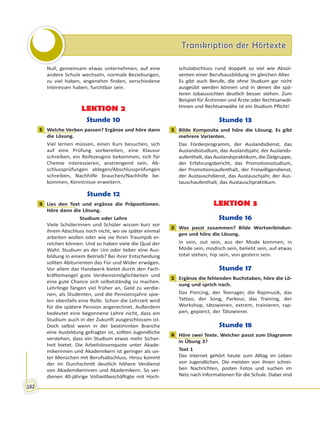 Transkription der HörtexteTranskription der Hörtexte
182
Null, gemeinsam etwas unternehmen, auf eine
andere Schule wechseln, normale Beziehungen,
zu viel haben, angenehm finden, verschiedene
Interessen haben, furchtbar sein.
LEKTION 2
Stunde 10
1 Welche Verben passen? Ergänze und höre dann
die Lösung.
Viel lernen müssen, einen Kurs besuchen, sich
auf eine Prüfung vorbereiten, eine Klausur
schreiben, ein Reifezeugnis bekommen, sich für
Chemie interessieren, anstrengend sein, Ab-
schlussprüfungen ablegen/Abschlussprüfungen
schreiben, Nachhilfe brauchen/Nachhilfe be-
kommen, Kenntnisse erweitern.
Stunde 12
3 Lies den Text und ergänze die Präpositionen.
Höre dann die Lösung.
Studium oder Lehre
Viele Schülerinnen und Schüler wissen kurz vor
ihrem Abschluss noch nicht, wo sie später einmal
arbeiten wollen oder wie sie ihren Traumjob er-
reichen können. Und so haben viele die Qual der
Wahl: Studium an der Uni oder lieber eine Aus-
bildung in einem Betrieb? Bei ihrer Entscheidung
sollten Abiturienten das Für und Wider erwägen.
Vor allem das Handwerk bietet durch den Fach-
kräftemangel gute Verdienstmöglichkeiten und
eine gute Chance sich selbstständig zu machen.
Lehrlinge fangen viel früher an, Geld zu verdie-
nen, als Studenten, und die Pensionsjahre spie-
len ebenfalls eine Rolle. Schon die Lehrzeit wird
für die spätere Pension angerechnet. Außerdem
bedeutet eine begonnene Lehre nicht, dass ein
Studium auch in der Zukunft ausgeschlossen ist.
Doch selbst wenn in der bestimmten Branche
eine Ausbildung gefragter ist, sollten Jugendliche
verstehen, dass ein Studium etwas mehr Sicher-
heit bietet. Die Arbeitslosenquote unter Akade-
mikerinnen und Akademikern ist geringer als un-
ter Menschen mit Berufsabschluss. Hinzu kommt
der im Durchschnitt deutlich höhere Verdienst
von Akademikerinnen und Akademikern. So ver-
dienen 40-jährige Vollzeitbeschäftigte mit Hoch-
schulabschluss rund doppelt so viel wie Absol-
venten einer Berufsausbildung im gleichen Alter.
Es gibt auch Berufe, die ohne Studium gar nicht
ausgeübt werden können und in denen die spä-
teren Jobaussichten deutlich besser stehen. Zum
Beispiel für Ärztinnen und Ärzte oder Rechtsanwäl-
tinnen und Rechtsanwälte ist ein Studium Pflicht!
Stunde 13
1 Bilde Komposita und höre die Lösung. Es gibt
mehrere Varianten.
Das Förderprogramm, der Auslandsdienst, das
Auslandsstudium, das Auslandsjahr, der Auslands-
aufenthalt, das Auslandspraktikum, die Zielgruppe,
der Erfahrungsbericht, das Promotionsstudium,
der Promotionsaufenthalt, der Freiwilligendienst,
der Austauschdienst, das Austauschjahr, der Aus-
tauschaufenthalt, das Austauschpraktikum.
LEKTION 3
Stunde 16
2 Was passt zusammen? Bilde Wortverbindun-
gen und höre die Lösung.
In sein, out sein, aus der Mode kommen, in
Mode sein, modisch sein, beliebt sein, auf etwas
total stehen, hip sein, von gestern sein.
Stunde 17
1 Ergänze die fehlenden Buchstaben, höre die Lö-
sung und sprich nach.
Das Piercing, der Teenager, die Rapmusik, das
Tattoo, der Song, Parkour, das Training, der
Workshop, tätowieren, extrem, trainieren, rap-
pen, gepierct, der Tätowierer.
Stunde 18
4 Höre zwei Texte. Welcher passt zum Diagramm
in Übung 3?
Text 1
Das Internet gehört heute zum Alltag im Leben
von Jugendlichen. Die meisten von ihnen schrei-
ben Nachrichten, posten Fotos und suchen im
Netz nach Informationen für die Schule. Dabei sind
1
3
1
2
1
4
 