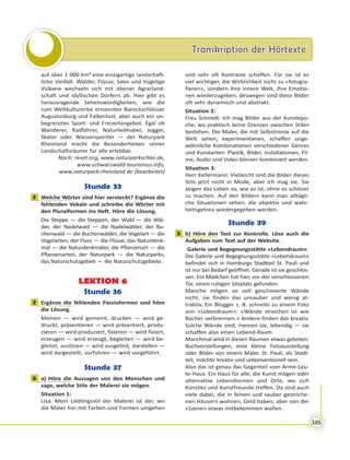 Transkription der HörtexteTranskription der Hörtexte
185
auf über 1 000 km² eine einzigartige landschaft-
liche Vielfalt. Wälder, Flüsse, Seen und hügelige
Vulkane wechseln sich mit ebener Agrarland-
schaft und idyllischen Dörfern ab. Hier gibt es
herausragende Sehenswürdigkeiten, wie die
zum Weltkulturerbe ernannten Barockschlösser
Augustusburg und Falkenlust, aber auch ein un-
begrenztes Sport- und Freizeitangebot. Egal ob
Wanderer, Radfahrer, Naturliebhaber, Jogger,
Skater oder Wassersportler — der Naturpark
Rheinland macht die Besonderheiten seiner
Landschaftsräume für alle erlebbar.
Nach: reset.org, www.naturparkschlei.de,
www.schwarzwald-tourismus.info,
www.naturpark-rheinland.de (bearbeitet)
Stunde 33
1 Welche Wörter sind hier versteckt? Ergänze die
fehlenden Vokale und schreibe die Wörter mit
den Pluralformen ins Heft. Höre die Lösung.
Die Steppe — die Steppen, der Wald — die Wäl-
der, der Nadelwald — die Nadelwälder, der Bu-
chenwald — die Buchenwälder, die Vogelart — die
Vogelarten, der Fluss — die Flüsse, das Naturdenk-
mal — die Naturdenkmäler, die Pflanzenart — die
Pflanzenarten, der Naturpark — die Naturparks,
das Naturschutzgebiet — die Naturschutzgebiete.
LEKTION 6
Stunde 36
2 Ergänze die fehlenden Passivformen und höre
die Lösung.
Meinen — wird gemeint, drucken — wird ge-
druckt, präsentieren — wird präsentiert, produ-
zieren — wird produziert, fixieren — wird fixiert,
erzeugen — wird erzeugt, begleiten — wird be-
gleitet, auslösen — wird ausgelöst, darstellen —
wird dargestellt, vorführen — wird vorgeführt.
Stunde 37
6 a) Höre die Aussagen von den Menschen und
sage, welche Stile der Malerei sie mögen.
Situation 1:
Lisa: Mein Lieblingsstil der Malerei ist der, wo
die Maler frei mit Farben und Formen umgehen
und sehr oft Kontraste schaffen. Für sie ist es
viel wichtiger, die Wirklichkeit nicht zu «fotogra-
fieren», sondern ihre innere Welt, ihre Emotio-
nen wiederzugeben, deswegen sind diese Bilder
oft sehr dynamisch und abstrakt.
Situation 2:
Frau Schmidt: Ich mag Bilder aus der Kunstepo-
che, wo praktisch keine Grenzen zwischen Stilen
bestehen. Die Maler, die mit Selbstironie auf die
Welt sehen, experimentieren, schaffen unge-
wöhnliche Kombinationen verschiedener Genres
und Kunstarten: Plastik, Bilder, Installationen, Fil-
me, Audio und Video können kombiniert werden.
Situation 3:
Herr Kellermann: Vielleicht sind die Bilder dieses
Stils jetzt nicht in Mode, aber ich mag sie. Sie
zeigen das Leben so, wie es ist, ohne es schöner
zu machen. Auf den Bildern kann man alltägli-
che Situationen sehen, die objektiv und wahr-
heitsgetreu wiedergegeben werden.
Stunde 39
3 b) Höre den Text zur Kontrolle. Löse auch die
Aufgaben zum Text auf der Website.
Galerie und Begegnungsstätte «Lebendraum»
Die Galerie und Begegnungsstätte «Lebendraum»
befindet sich in Hamburgs Stadtteil St. Pauli und
ist nur bei Bedarf geöffnet. Gerade ist sie geschlos-
sen. Ein Mädchen hat hier, vor der verschlossenen
Tür, einen ruhigen Sitzplatz gefunden.
Manche mögen so voll geschmierte Wände
nicht, sie finden das unsauber und wenig at-
traktiv. Ein Blogger z. B. schreibt zu einem Foto
von «Lebendraum»: «Wände streichen ist wie
Bücher verbrennen.» Andere finden das kreativ.
Solche Wände sind, meinen sie, lebendig — sie
schaffen also einen Lebend-Raum.
Manchmal wird in diesen Räumen etwas geboten:
Buchvorstellungen, eine kleine Fotoausstellung
oder Bilder von einem Maler. St. Pauli, als Stadt-
teil, möchte kreativ und unkonventionell sein.
Also das ist genau das Gegenteil vom Arme-Leu-
te-Haus. Ein Haus für alle, die Kunst mögen oder
alternative Lebensformen und Orte, wo sich
Künstler und Kunstfreunde treffen. Da sind auch
viele dabei, die in feinen und sauber gestriche-
nen Häusern wohnen, Geld haben, aber von der
«Szene» etwas mitbekommen wollen.
1
2
6
3
 