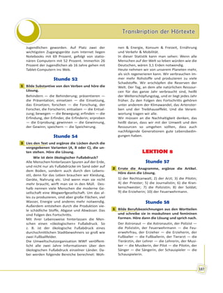 Transkription der HörtexteTranskription der Hörtexte
187
Jugendlichen geworden. Auf Platz zwei der
wichtigsten Zugangsgeräte zum Internet liegen
Notebooks mit 69 Prozent, gefolgt von statio-
nären Computern mit 52 Prozent. Immerhin 26
Prozent der Jugendlichen ab 16 Jahre gehen mit
Tablet-Computern ins Web.
Stunde 52
1 Bilde Substantive von den Verben und höre die
Lösung.
Behindern — die Behinderung; präsentieren —
die Präsentation; einsetzen — die Einsetzung,
das Einsetzen; forschen — die Forschung, der
Forscher, die Forscherin; entsalzen — die Entsal-
zung; bewegen — die Bewegung; erfinden — die
Erfindung, der Erfinder, die Erfinderin; erproben
— die Erprobung; gewinnen — die Gewinnung,
der Gewinn; speichern — die Speicherung.
Stunde 54
3 Lies den Text und ergänze die Lücken durch die
vorgegebenen Varianten (A, B oder C), die un-
ten stehen. Höre die Lösung.
Wie ist dein ökologischer Fußabdruck?
Alle Menschen hinterlassen Spuren auf der Erde,
und nicht nur als Fußabdrücke im Sand oder auf
dem Boden, sondern auch durch den Lebens-
stil, denn für das Leben brauchen wir Kleidung,
Geräte, Nahrung etc. Und wenn man sie nicht
mehr braucht, wirft man sie in den Müll. Des-
halb nennen viele Menschen die moderne Ge-
sellschaft eine Wegwerfgesellschaft. Um das al-
les zu produzieren, sind aber große Flächen, viel
Wasser, Energie und anderes mehr notwendig.
Außerdem entstehen durch die Produktion vie-
le schädliche Stoffe, Abgase und Abwässer. Das
sind Folgen des Fortschritts.
Mit ihrer Lebensweise hinterlassen die Men-
schen einen «ökologischen» Fußabdruck. So
z. B. ist der ökologische Fußabdruck eines
durchschnittlichen Stadtbewohners so groß wie
zwei Fußballfelder.
Die Umweltschutzorganisation WWF veröffent-
licht alle zwei Jahre Informationen über den
ökologischen Fußabdruck einzelner Länder. Da-
bei werden folgende Bereiche berechnet: Woh-
nen & Energie, Konsum & Freizeit, Ernährung
und Verkehr & Mobilität.
In dieser Statistik kann man sehen: Wenn alle
Menschen auf der Welt so leben würden wie die
Deutschen, wären 3,1 Erden notwendig.
Heute nehmen wir von unserem Planeten mehr,
als sich regenerieren kann. Wir verbrauchen im-
mer mehr Rohstoffe und produzieren zu viele
Schadstoffe. Wir erschöpfen die Reserven der
Welt. Der Tag, an dem alle natürlichen Ressour-
cen für das ganze Jahr verbraucht sind, heißt
der Welterschöpfungstag, und er liegt jedes Jahr
früher. Zu den Folgen des Fortschritts gehören
unter anderem der Klimawandel, das Artenster-
ben und der Treibhauseffekt. Und die Verant-
wortung tragen wir alle.
Wir müssen an die Nachhaltigkeit denken, das
heißt daran, dass wir mit der Umwelt und den
Ressourcen so umgehen sollten, dass auch
nachfolgende Generationen gute Lebensbedin-
gungen haben.
LEKTION 8
Stunde 57
2 Errate die Anagramme, ergänze die Artikel.
Höre dann die Lösung.
1) der Rechtsanwalt; 2) der Arzt; 3) die Pilotin;
4) der Priester; 5) die Journalistin; 6) die Kran-
kenschwester; 7) die Polizistin; 8) der Soldat;
9) die Erzieherin; 10) der Feuerwehrmann.
Stunde 58
1 Bilde Berufsbezeichnungen aus den Wortteilen
und schreibe sie in maskulinen und femininen
Formen. Höre dann die Lösung und sprich nach.
Der Astronaut — die Astronautin, der Polizist —
die Polizistin, der Feuerwehrmann — die Feu-
erwehrfrau, der Erzieher — die Erzieherin, der
Fußballer — die Fußballerin, der Tierarzt — die
Tierärztin, der Lehrer — die Lehrerin, der Musi-
ker — die Musikerin, der Pilot — die Pilotin, der
Sänger — die Sängerin, der Schauspieler — die
Schauspielerin.
1
3
2
1
 