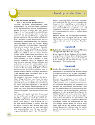 Transkription der HörtexteTranskription der Hörtexte
188
3 b) Höre den Text zur Kontrolle.
Gibt es ihn wirklich, den Traumberuf?
Fußballer, Top-Model, Helikopterpilotin, Fern-
sehmoderator: Das sind nur einige Traumberu-
fe. Oft weil sie Ansehen und viel Geld bedeuten.
Wenige Menschen schaffen aber den langen
Weg zu ihrem Traumberuf, die meisten bleiben
unterwegs auf der Strecke. Wie ist es wohl,
wenn man als Star der Musikszene täglich das
gleiche Repertoire auf der Bühne präsentieren
muss? Wie fühlt sich ein Rolling Stone, der seit
50 Jahren die gleichen Hits spielt und dabei im-
mer noch begeistert und voll motiviert wirken
muss? Was macht einen Beruf zum Traumberuf?
Eine Lehrerin erzählt, dass sie einen Traumbe-
ruf hat. Sie kann die Entwicklung von Kindern
mitgestalten und täglich ihre Fortschritte beob-
achten. Das gefällt ihr sehr und macht ihr nach
all den Jahren immer noch große Freude. Ein
Hotelangestellter findet, er hat seinen Traum-
beruf gefunden. Er liebt es einfach, in einer
schönen Umgebung Gäste zu bedienen und
freut sich sehr, wenn die Kunden zufrieden sind
und wieder kommen. Ein Sachbearbeiter einer
Versicherung meint, diese Tätigkeit passt genau
zu ihm. Er hat die nötige Sicherheit und kann
Teilzeit arbeiten, was ihm die Zeit lässt, sein in-
tensives Hobby Triathlon zu pflegen. Die Arbeit
ist ok. Vielleicht kein Traumberuf, aber er hat
Traum-Rahmenbedingungen.
Die wenigsten Menschen erleben den beruf-
lichen Alltag als Traum. Jeder Beruf hat auch
Nachteile. Die Lehrerin ärgert sich über große
administrative Arbeit und über die Einmischung
der Eltern. Der Hotelangestellte ist am Abend
oft sehr müde, weil die Arbeitstage lang und in-
tensiv sind. Dem Versicherungsangestellten ge-
fallen die ständigen internen Reorganisationen
nicht.
Man kann die Suche nach dem Traumberuf
mit der Suche nach dem Traummann oder der
Traumfrau vergleichen. Nach der ersten Ver-
liebtheit sieht man im Traumpartner viele ne-
gative Seiten. So ist es auch im Beruf. Um sich
mit dem Beruf zufrieden zu fühlen, muss das
Wichtigste stimmen, alles andere kann man
arrangieren. Was wichtig ist, kann individuell
sehr unterschiedlich sein. Für den Versiche-
rungssachbearbeiter spielen die Arbeitsbedin-
gungen eine große Rolle, die Inhalte sind aber
nicht so wichtig. Für die Lehrerin ist es wichtig,
Kindern in ihrer Entwicklung zu helfen. Was für
einen jungen Menschen ein Traumberuf ist,
kann später nicht mehr so attraktiv sein, und
umgekehrt. Deswegen ist es wichtig, Prioritä-
ten zu bestimmen und etwas zu ändern, wenn
es nötig ist.
Vielleicht besteht die Herausforderung bei der
Suche nach dem Traumberuf nicht in der Frage
«Wie finde ich meinen Traumberuf?», sondern
«Wie mache ich meinen Beruf zum Traumbe-
ruf?»
Stunde 59
1 Ergänze die fehlenden Buchstaben und lies das
Lösungswort. Höre dann die Lösung.
1) der Wandel; 2) der Roboter; 3) die Bevöl-
kerung; 4) der Einfluss; 5) die Digitalisierung;
6) die Technologie; 7) die Industrie; 8) das Klima;
9) die Nachfrage; 10) die Veränderung; 11) die
Produktion; 12) die Vernetzung.
Stunde 60
3 b) Höre das Interview zur Kontrolle.
Interviewer/in: Was meinen Sie: Warum können
sich viele Jugendliche nur schwer entscheiden,
was sie nach dem Schulabschluss machen wür-
den?
Expertin: Viele junge Leute kennen oft ihre Fä-
higkeiten und Interessen nicht, weil sie sich da-
rauf fokussieren, was andere von ihnen erwar-
ten und ihnen versprechen. Sie orientieren sich
meistens an traditionellen Vorstellungen, statt
auf ihre eigenen Wünsche, Interessen und Stär-
ken zu hören. Die gesellschaftlichen Rollenvor-
stellungen bei der Berufswahl beeinflussen die
Wahl des Berufs noch immer sehr stark: Frauen
wählen Berufe im Sozial- und Gesundheitsbe-
reich, während Männer in den industriellen und
technischen Berufen noch immer die Mehrheit
ausmachen. Sobald die Jugendlichen vor der
Entscheidung stehen, wissen sie, dass ihr Beruf
ihnen Spaß machen soll und sie eine gute Be-
zahlung bekommen möchten, aber sie stellen
sich oft nicht vor, wie sie dieses Ziel erreichen
könnten.
3
1
3
 