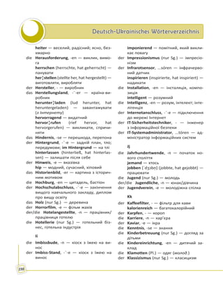 Deutsch-Ukrainisches WörterverzeichnisDeutsch-Ukrainisches Wörterverzeichnis
198
heiter — веселий, радісний; ясно, без-
хмарно
die Herausforderung, -en — виклик, вимо-
га
herrschen (herrschte, hat geherrscht) —
панувати
her¦stellen (stellte her, hat hergestellt) —
виготовляти, виробляти
der Hersteller, - — виробник
das Herstellungsland, -¨-er — країна-ви-
робник
herunter¦laden (lud herunter, hat
heruntergeladen) — завантажувати
(з Інтернету)
hervorragend — видатний
hervor¦rufen (rief hervor, hat
hervorgerufen) — викликати, спричи-
няти
das Hindernis, -se — перешкода, перепона
der Hintergrund, -¨-e — задній план, тло;
передумови; im Hintergrund — на тлі
hinterlassen (hinterließ, hat hinterlas-
sen) — залишати після себе
der Hinweis, -e — вказівка
hip — модний, сучасний, хіповий
das Historienbild, -er — картина з історич-
ним мотивом
die Hochburg, -en — цитадель, бастіон
der Hochschulabschluss, -¨-e — закінчення
вищого навчального закладу, диплом
про вищу освіту
das Holz (nur Sg.) — деревина
der Horrorfilm, -e — фільм жахів
der/die Hotelangestellte, -n — працівник/
працівниця готелю
die Hotellerie (nur Sg.) — готельний біз-
нес, готельна індустрія
Ii
die Imbissbude, -n — кіоск з їжею на ви-
нос
der Imbiss-Stand, -¨-e — кіоск з їжею на
винос
imponierend — помітний, який викли-
кає повагу
der Impressionismus (nur Sg.) — імпресіо-
нізм
der Infrarotsensor, ...sóren — інфрачерво-
ний датчик
inspirieren (inspirierte, hat inspiriert) —
надихати
die Installation, -en — інсталяція, компо-
зиція
intelligent — розумний
die Intelligenz, -en — розум, інтелект; інте-
лігенція
der Internetanschluss, -¨-e — підключення
до мережі Інтернет
der IT-Sicherheitstechniker, - — інженер
з інформаційної безпеки
der IT-Systemadministrator, ...tóren — ад-
міністратор інформаційних систем
Jj
die Jahrhundertwende, -n — початок но-
вого століття
jemand — хтось
jobben [ˈdʒɔbn̩] (jobbte, hat gejobbt) —
працювати
die Jugend (nur Sg.) — молодь
der/die Jugendliche, -n — юнак/дівчина
der Jugendverein, -e — молодіжна спілка
Kk
der Kaffeefilter, - — фільтр для кави
kalorienreich — багатокалорійний
der Karpfen, - — короп
die Karriere, -n — кар’єра
der Kaviar, -e — ікра
die Kenntnis, -se — знання
die Kinderbetreuung (nur Sg.) — догляд за
дітьми
die Kindereinrichtung, -en — дитячий за-
клад
die Klamotten (Pl.) — одяг (молод.)
der Klassizismus (nur Sg.) — класицизм
 
