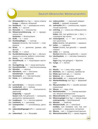 Deutsch-Ukrainisches WörterverzeichnisDeutsch-Ukrainisches Wörterverzeichnis
199
der Klimawandel (nur Sg.) — зміна клімату
knapp — обмаль; мізерний
das Kochbuch, -¨-er — куховарська книга
die Kohle, -n — вугілля
das Konsulat, -e — консульство
die Körperverschönerung, -en — прикра-
шання тіла
kostenlos — безкоштовно
die Kraft, -¨-e — сила
der Krankenpfleger, - — санітар
kreieren (kreierte, hat kreiert) — ство-
рювати
der Krimi, -s — детектив (роман або
фільм)
der Kunde, -n — клієнт
die Kundenbetreuung (nur Sg.) — обслуго-
вування клієнтів, робота з клієнтами
die Kunst, -¨-e — мистецтво
der Kunstfreund, -e — поціновувач мисте-
цтва
die Kunstgattung, -en — жанр мистецтва
der Kunsthistoriker, - — мистецтвознавець
der Künstler, - — митець
die Künstlerin, -nen — мисткиня
künstlerisch — художній
das Kunstwerk, -e — твір мистецтва
die Küste, -n — узбережжя
Ll
der Lammbraten, - — печеня з ягняти
die Landschaft, -en — пейзаж
landwirtschaftlich — сільськогоспо-
дарський
langweilig — нудний
lassen (ließ, hat gelassen) — залишати;
дозволяти; примушувати
der Laubbaum, -¨-e — листяне дерево
das Laufwerk, -e — дисковод
der Lautsprecher, - — гучномовець; дина-
мік
die Lebensbedingungen (Pl.) — умови жит-
тя
der Lebenslauf, -¨-e — біографія
das Lebensmittel, - — харчовий продукт
lebhaft — жвавий; яскравий
die Lehrkräfte (Pl.) — учительство; педаго-
гічний колектив
der Lehrling, -e — учень (на підприємстві;
в ремеслі)
leiden (litt, hat gelitten) (an + Dat.) —
страждати від чогось
der Leistungstest, -s — тест успішності,
тест досягнень
leiten (leitete, hat geleitet) — керувати
der Leiter, - — керівник
locken (lockte, hat gelockt) — приваб-
лювати
das Lokal, -e — заклад
löschen (löschte, hat gelöscht) — гасити
das Löschsystem, -e — система пожежога-
сіння
lügen (log, hat gelogen) — брехати
die Lunge, -n — легеня
Mm
die Macht, -¨-e — сила, міць; влада
die Mahlzeit, -en — трапеза, прийом їжі
das Make-up [mɛɪkˈap], -s — макіяж
die Malerei, -en — живопис
das Marinebild, -er — морський пейзаж
die Markenkleidung (nur Sg.) — фірмовий
одяг
die Massenmedien (Pl.) — засоби масової
комунікації
die Mauer, -n — мур, стіна
der Mechatroniker, - — слюсар-мехатро-
нік, механік-електронник
die Meeresfrüchte (Pl.) — морепродукти
der Meeresspiegel (nur Sg.) — рівень моря
mehrsprachig — багатомовний
der Meister, - — майстер
die Meisterschaft, -en — чемпіонат
melden, sich (meldete sich, hat sich
gemeldet) — звернутися, зв’язатися
die Mensa, ...sen — (студентська) їдальня
die Menschenrechte (Pl.) — права людини
 