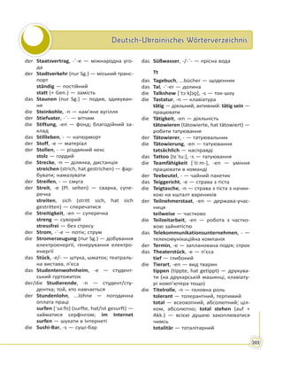 Deutsch-Ukrainisches WörterverzeichnisDeutsch-Ukrainisches Wörterverzeichnis
203
der Staatsvertrag, -¨-e — міжнародна уго-
да
der Stadtverkehr (nur Sg.) — міський транс-
порт
ständig — постійний
statt (+ Gen.) — замість
das Staunen (nur Sg.) — подив, здивуван-
ня
die Steinkohle, -n — кам’яне вугілля
der Stiefvater, -¨- — вітчим
die Stiftung, -en — фонд; благодійний за-
клад
das Stillleben, - — натюрморт
der Stoff, -e — матеріал
der Stollen, - — різдвяний кекс
stolz — гордий
die Strecke, -n — ділянка, дистанція
streichen (strich, hat gestrichen) — фар-
бувати; намазувати
der Streifen, - — смуга
der Streit, -e (Pl. selten) — сварка, супе-
речка
streiten, sich (stritt sich, hat sich
gestritten) — сперечатися
die Streitigkeit, -en — суперечка
streng — суворий
stressfrei — без стресу
der Strom, -¨-e — потік; струм
die Stromerzeugung (nur Sg.) — добування
електроенергії, генерування електро-
енергії
das Stück, -e/- — штука, шматок; театраль-
на вистава, п’єса
das Studentenwohnheim, -e — студент-
ський гуртожиток
der/die Studierende, -n — студент/сту-
дентка; той, хто навчається
der Stundenlohn, ...löhne — погодинна
оплата праці
surfen [ˈsə:fṇ] (surfte, hat/ist gesurft) —
займатися серфінгом; im Internet
surfen — шукати в Інтернеті
die Sushi-Bar, -s — суші-бар
das Süßwasser, -/-¨- — прісна вода
Tt
das Tagebuch, ...bücher — щоденник
das Tal, -¨-er — долина
die Talkshow [ˈtɔːkʃɔʊ̯], -s — ток-шоу
die Tastatur, -n — клавіатура
tätig — діяльний, активний: tätig sein —
працювати
die Tätigkeit, -en — діяльність
tätowieren (tätowierte, hat tätowiert) —
робити татуювання
der Tätowierer, - — татуювальник
die Tätowierung, -en — татуювання
tatsächlich — насправді
das Tattoo [tɛˈtu:], -s — татуювання
die Teamfähigkeit [ˈtiːm-], -en — уміння
працювати в команді
der Teebeutel, - — чайний пакетик
das Teiggericht, -e — страва з тіста
die Teigtasche, -n — страва з тіста з начин-
кою на кшталт вареників
der Teilnehmerstaat, -en — держава-учас-
ниця
teilweise — частково
die Teilzeitarbeit, -en — робота з частко-
вою зайнятістю
das Telekommunikationsunternehmen, - —
телекомунікаційна компанія
der Termin, -e — запланована подія; строк
das Theaterstück, -e — п’єса
tief — глибокий
die Tierart, -en — вид тварин
tippen (tippte, hat getippt) — друкува-
ти (на друкарській машинці, клавіату-
рі комп’ютера тощо)
die Titelrolle, -n — головна роль
tolerant — толерантний, терпимий
total — всеохопний, абсолютний; ціл-
ком, абсолютно; total stehen (auf +
Akk.) — всією душею захоплюватися
чимсь
totalitär — тоталітарний
 