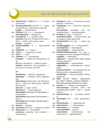 Deutsch-Ukrainisches WörterverzeichnisDeutsch-Ukrainisches Wörterverzeichnis
204
der Touchscreen [ˈtat͜ʃskriːn], -s — сенсор-
ний екран
die Tourismusbranche [-brãːʃə], -n — турис-
тичний бізнес, туристична індустрія
tragbar — портативний
das Training [ˈtre:-], -s — тренування
Transkarpatien — Закарпаття
der Traumberuf, -e — професія мрії
träumen (träumte, hat geträumt) (von +
Dat.) — мріяти про когось, щось
traurig — сумний
der Treibhauseffekt, -e — парниковий
ефект
der Treibstoff, -e — пальне
der Trend, -s — тенденція, тренд
der Trick, -s — трюк
der Trickfilm, -e — мультфільм
trotzdem — попри це; незважаючи на
це
tun (tat, hat getan) — робити, діяти
twittern (twitterte, hat getwittert) —
написати в Твіттер, твітнути
Uu
überflüssig — зайвий, надмірний
überlegen — кращий, який перевер-
шує
übernehmen (übernahm, hat übernom-
men) — брати на себе (напр., відпові-
дальність)
übersatt — надто ситий
überteuert — надто дорогий
überwiegen (überwog, hat überwogen) —
переважати
überwinden (überwand, überwunden) —
долати
überzeugen (überzeugte, hat überzeugt) —
переконувати
die Ukraine — Україна
das Ukrainisch (nur Sg.) — українська мова
der Ultraschall, -e — ультразвук
umfassen (umfasste, hat umfasst) —
охоплювати
der Umgang (nur Sg.) — спілкування, пово-
дження, ставлення
die Umgebung, -en — оточення; навколи-
шній світ
um¦wandeln (wandelte um, hat
umgewandelt) — перетворювати
die Umwelt (nur Sg.) — довкілля
umweltfreundlich — екологічний, що
не завдає шкоди довкіллю
der Umweltschutz (nur Sg.) — захист до-
вкілля
die Unabhängigkeit, -en — незалежність
unentbehrlich — необхідний
unerschöpflich — невичерпний
das UNESCO-Weltnaturerbe (nur Sg.) —
природна світова спадщина ЮНЕСКО
ungefähr — приблизно
ungesund — некорисний, який завдає
шкоди здоров’ю
ungewöhnlich — незвичайний
unglaublich — неймовірний; неймо-
вірно
unkonventionell — нестандартний, не-
формальний, нетрадиційний
unmittelbar — безпосередній; безпо-
середньо
die UNO (United Nations Organization
[juːˈnaɪtɪd ˈneɪʃ(ə)ns ˌɔːg(ə)naɪˈzeɪʃ(ə)n]) —
ООН (Організація Об’єднаних Націй)
die Unruhe, -n — тривога, хвилювання
unter¦bringen (brachte unter, hat
untergebracht) (in/bei + Dat.) — розмі-
щувати
die Unterhaltung, -en — розмова; розва-
га
die Unterlagen (Pl.) — дані, документа-
ція
das Unternehmen, - — підприємство
der Unternehmer, - — підприємець
der Unterschied, -e — різниця
unterschiedlich — різний
unterstützen (unterstützte, hat
unterstützt) — підтримувати
 