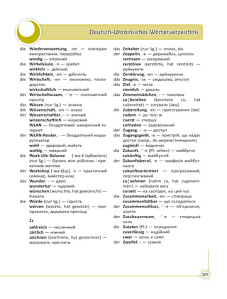 Deutsch-Ukrainisches WörterverzeichnisDeutsch-Ukrainisches Wörterverzeichnis
207
die Wiederverwertung, -en — повторне
використання, переробка
windig — вітряний
die Wirbelsäule, -n — хребет
wirklich — дійсний
die Wirklichkeit, -en — дійсність
die Wirtschaft, -en — економіка, госпо-
дарство
wirtschaftlich — економічний
der Wirtschaftsraum, -¨-e — економічний
простір
das Wissen (nur Sg.) — знання
die Wissenschaft, -en — наука
der Wissenschaftler, - — вчений
wissenschaftlich — науковий
WLAN — бездротовий швидкісний Ін-
тернет
der WLAN-Router, - — бездротовий марш-
рутизатор
wohl — здоровий; мабуть
wolkig — хмарний
die Work-Life-Balance [ˈwəːkˈlaɪ̯fbæləns]
(nur Sg.) — баланс між роботою і при-
ватним життям
der Workshop [ˈwəːkʃɔp], -s — практичний
семінар, майстер-клас
das Wunder, - — диво
wunderbar — чудовий
wünschen (wünschte, hat gewünscht) —
бажати
die Würde (nur Sg.) — гідність
würzen (würzte, hat gewürzt) — при-
правляти, додавати прянощі
Zz
zahlreich — численний
zärtlich — ніжний
zeichnen (zeichnete, hat gezeichnet) —
малювати, креслити
das Zeitalter (nur Sg.) — епоха, вік
der Zeppelin, -e — дирижабль, цепелін
zerrissen — розірваний
zerstören (zerstörte, hat zerstört) —
руйнувати
die Zerstörung, -en — руйнування
das Zeugnis, -se — свідоцтво, атестат
das Ziel, -e — мета
ziemlich — досить
das Zimmermädchen, - — покоївка
zu¦bereiten (bereitete zu, hat
zubereitet) — готувати (їжу)
die Zubereitung, -en — приготування (їжі)
zudem — до того ж
zuerst — спершу
zufrieden — задоволений
der Zugang, -¨-e — доступ
das Zugangsgerät, -e — пристрій, що надає
доступ (напр., до мережі Інтернет)
zugleich — водночас
die Zukunft, -¨-e (Pl. selten) — майбутнє
zukünftig — майбутній
der Zukunftsberuf, -e — професія майбут-
нього
zukunftsorientiert — прогресивний,
перспективний
zu¦nehmen (nahm zu, hat zugenom-
men) — набирати вагу
zurzeit — на сьогодні, на цей час
die Zusammenarbeit, -en — співпраця
zusammenfaltbar — що складається
der Zusammenschluss, -¨-e — об’єднання,
злиття
der Zuschauerraum, -¨-e — глядацька
зала
die Zutaten (Pl.) — інгредієнти
zuverlässig — надійний
zwar — хоча; а саме
der Zweifel, - — сумнів
 