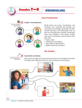 Lektion 1. Familie und Freunde
20
Le ktion
11 WIEDERHOLUNGStunden 7—8
Unsere Projektarbeit
1 Projekt «Freundesnetz».
Bringt Fotos von euren Freundinnen und
Freunden mit, schneidet die Porträts aus
und macht eine Collage. Verbindet mit dem
Filzstift Personen, die befreundet sind, so
dass ein Freundesnetz entsteht. Präsentiert
dann eure Projekte in der Klasse. Erzählt
von euren Freundinnen und Freunden nach
dem Plan:
• Name, Alter
• Interessen und Hobbys
• Was habt ihr gemeinsam?
• Woher kennt ihr einander?
Wir schreiben
2 Geschichten schreiben.
Was meinst du: Wer von diesen Personen kann ein Freund/eine Freundin
von Maja sein? Wähle eine Person und schreibe eine Geschichte.
1
Gruppenprojekt
zum Thema
2
Schreibkompetenz
entwickeln
 