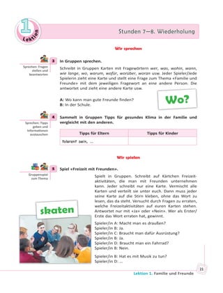 Le kt
ion
11 Stunden 7—8. WiederholungStunden 7—8. Wiederholung
Lektion 1. Familie und Freunde
21
Wir sprechen
3 In Gruppen sprechen.
Schreibt in Gruppen Karten mit Fragewörtern wer, was, wohin, wann,
wie lange, wo, warum, wofür, worüber, woran usw. Jeder Spieler/Jede
Spielerin zieht eine Karte und stellt eine Frage zum Thema «Familie und
Freunde» mit dem jeweiligen Fragewort an eine andere Person. Die
antwortet und zieht eine andere Karte usw.
A: Wo kann man gute Freunde finden?
B: In der Schule.
4 Sammelt in Gruppen Tipps für gesundes Klima in der Familie und
vergleicht mit den anderen.
Tipps für Eltern Tipps für Kinder
tolerant sein, …
Wir spielen
5 Spiel «Freizeit mit Freunden».
Spielt in Gruppen. Schreibt auf Kärtchen Freizeit-
aktivitäten, die man mit Freunden unternehmen
kann. Jeder schreibt nur eine Karte. Vermischt alle
Karten und verteilt sie unter euch. Dann muss jeder
seine Karte auf die Stirn kleben, ohne das Wort zu
lesen, das da steht. Versucht durch Fragen zu erraten,
welche Freizeitaktivitäten auf euren Karten stehen.
Antwortet nur mit «Ja» oder «Nein». Wer als Erster/
Erste das Wort erraten hat, gewinnt.
Spieler/in A: Macht man es draußen?
Spieler/in B: Ja.
Spieler/in C: Braucht man dafür Ausrüstung?
Spieler/in B: Ja.
Spieler/in D: Braucht man ein Fahrrad?
Spieler/in B: Nein.
Spieler/in B: Hat es mit Musik zu tun?
Spieler/in D: …
3
Sprechen: Fragen
stellen und
beantworten
Wo?
4
Sprechen: Tipps
geben und
Informa onen
austauschen
5
Gruppenspiel
zum Thema
skaten
 
