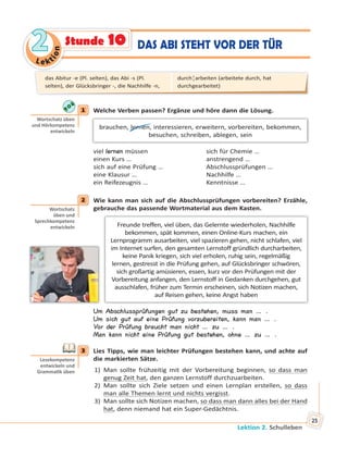 Le kt
ion
22
Lektion 2. Schulleben
25
DAS ABI STEHT VOR DER TÜRStunde 10
1 Welche Verben passen? Ergänze und höre dann die Lösung.
brauchen, lernen, interessieren, erweitern, vorbereiten, bekommen,
besuchen, schreiben, ablegen, sein
viel lernen müssen sich für Chemie …
einen Kurs … anstrengend …
sich auf eine Prüfung … Abschlussprüfungen …
eine Klausur … Nachhilfe …
ein Reifezeugnis … Kenntnisse …
2 Wie kann man sich auf die Abschlussprüfungen vorbereiten? Erzähle,
gebrauche das passende Wortmaterial aus dem Kasten.
Freunde treffen, viel üben, das Gelernte wiederholen, Nachhilfe
bekommen, spät kommen, einen Online-Kurs machen, ein
Lernprogramm ausarbeiten, viel spazieren gehen, nicht schlafen, viel
im Internet surfen, den gesamten Lernstoff gründlich durcharbeiten,
keine Panik kriegen, sich viel erholen, ruhig sein, regelmäßig
lernen, gestresst in die Prüfung gehen, auf Glücksbringer schwören,
sich großartig amüsieren, essen, kurz vor den Prüfungen mit der
Vorbereitung anfangen, den Lernstoff in Gedanken durchgehen, gut
ausschlafen, früher zum Termin erscheinen, sich Notizen machen,
auf Reisen gehen, keine Angst haben
Um Abschlussprüfungen gut zu bestehen, muss man … .
Um sich gut auf eine Prüfung vorzubereiten, kann man … .
Vor der Prüfung braucht man nicht … zu … .
Man kann nicht eine Prüfung gut bestehen, ohne … zu … .
3 Lies Tipps, wie man leichter Prüfungen bestehen kann, und achte auf
die markierten Sätze.
1) Man sollte frühzeitig mit der Vorbereitung beginnen, so dass man
genug Zeit hat, den ganzen Lernstoff durchzuarbeiten.
2) Man sollte sich Ziele setzen und einen Lernplan erstellen, so dass
man alle Themen lernt und nichts vergisst.
3) Man sollte sich Notizen machen, so dass man dann alles bei der Hand
hat, denn niemand hat ein Super-Gedächtnis.
1
Wortschatz üben
und Hörkompetenz
entwickeln
2
Wortschatz
üben und
Sprechkompetenz
entwickeln
3
Lesekompetenz
entwickeln und
Gramma k üben
das Abitur -e (Pl. selten), das Abi -s (Pl.
selten), der Glücksbringer -, die Nachhilfe -n,
durch¦arbeiten (arbeitete durch, hat
durchgearbeitet)
 