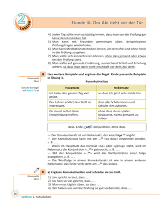 Le ktion
22 Stunde 10. Das Abi steht vor der TürStunde 10. Das Abi steht vor der Tür
Lektion 2. Schulleben
26
4) Jeden Tag sollte man so tüchtig lernen, dass man vor der Prüfung gar
keine Kenntnislücken hat.
5) Man kann mit Freunden gemeinsam üben, beispielsweise
Prüfungsfragen wiederholen.
6) Man kann Meditationstechniken lernen, um stressfrei und ohne Panik
in die Prüfung zu gehen.
7) Man sollte sich konzentrieren können, ohne dass jemand oder etwas
bei der Prüfung stört.
8) Man sollte auf gesunde Ernährung, ausreichend Schlaf und Erholung
achten, so dass man dann nicht erschöpft vor dem Abi steht.
4 Lies weitere Beispiele und ergänze die Regel. Finde passende Beispiele
in Übung 3.
Konsekutivsätze
Hauptsatz Nebensatz
Ich habe den ganzen Tag viel
geübt,
so dass ich jetzt sehr müde bin.
Der Lehrer erklärt den Stoff so
interessant,
dass alle Schülerinnen und
Schüler ihm zuhören.
Du musst selbst diese
Entscheidung treffen,
ohne dass du es später
bedauerst, nichts gemacht zu
haben.
dass, Ende, Folge, Konjunktion, ohne dass
— Der Konsekutivsatz ist ein Nebensatz, der eine Folge (1)
angibt.
— Der Konsekutivsatz kann mit der …(2)
«so dass» eingeleitet werden,
z. B. … .
— Wenn im Hauptsatz das Korrelat «so» oder «genug» steht, wird im
Nebensatz die Konjunktion «…(3)
» gebraucht, z. B. … .
— Mit der Konjunktion «…(4)
» wird das Nichteintreten einer Folge
angegeben, z. B. … .
— Die Wortfolge in einem Konsekutivsatz ist wie in einem anderen
Nebensatz: Das finite Verb steht am …(5)
des Satzes.
5 a) Ergänze Konsekutivsätze und schreibe sie ins Heft.
1) Jan spricht so laut, dass … .
2) Du hast so viel gelernt, dass … .
3) Man muss täglich üben, so dass … .
4) Wir haben uns auf die Prüfung so gut vorbereitet, dass … .
4
Gramma k
üben
Sieh dir die Regel
auf Seite 178 an
5
Gramma k
üben
 