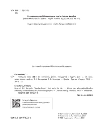 УДК 811.112.2(075.3)
С67
Рекомендовано Міністерством освіти і науки України
(наказ Міністерства освіти і науки України від 12.04.2019 № 472)
Видано за рахунок державних коштів. Продаж заборонено
Ілюстрації художниці Маргарити Назаренко
Сотникова С. І.
С67 Німецька мова (11-й рік навчання, рівень стандарту) : підруч. для 11 кл. закл.
загал. серед. освіти / С. І. Сотникова, Г. В. Гоголєва. — Харків : Вид-во «Ранок», 2019. —
208 с. : іл.
Sotnykova, Svitlana
Deutsch (11. Lernjahr, Standardkurs) : Lehrbuch für die 11. Klasse der allgemeinbildenden
Schulen / Svitlana Sotnykova, Ganna Gogolyeva. — Charkiw: Verlag «Ranok», 2019. — 208 Seiten.
ISBN 978-617-09-5229-5
УДК 811.112.2(075.3)
Інтернет-підтримка
Електронні матеріали до підручника
розміщено на сайті
interactive.ranok.com.ua
© Сотникова С. І., Гоголєва Г. В., 2019
© Назаренко М. А., ілюстрації, 2019
ISBN 978-617-09-5229-5 © ТОВ Видавництво «Ранок», 2019
 