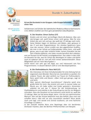 Le kt
ion
22 Stunde 11. ZukunftspläneStunde 11. Zukunftspläne
Lektion 2. Schulleben
29
b) Lest die Kurztexte in vier Gruppen. Jede Gruppe behandelt
einen Text.
Schülerinnen und Schüler des katholischen Rhabanus-Maurus-Gymnasiums
in St. Ottilien erzählen von ihren ganz persönlichen Zukunftsplänen.
A. Der Kreative: Simon Zachau (17)
Kreativ und mit einer vernünftigen Work-Life-Balance: Was sein
Job bringen soll, weiß Simon schon recht genau. Was für eine
Arbeit das sein soll und wo, das weiß der 17-Jährige noch nicht.
Seine Stärken liegen im Zeichnen und Malen, aber genauso in
der IT und dem Programmieren. Ein «breites Spektrum» kann
man das nennen. Simon erzählt von den gigantischen Graffitis,
die man in der Schule auf Außenwänden sehen kann, und weiß
genau, was er gut oder schlecht findet. Seinen Charakter hat die
Zeit in Boston geformt, sein Vater musste beruflich dort arbeiten,
erst vor Kurzem ist die Familie zurückgekommen. Das Leben in den USA:
ein Baustein für das, was für Simon das Wichtigste im Leben und damit
auch im späteren Job ist: «Ich will mich immer weiterentwickeln. Diese
Möglichkeit soll mir mein Beruf geben.»
Simon kennt sich sehr gut mit Apps aus und interessiert sich fürs
Programmieren. In diesem Bereich sieht er eine Berufsperspektive.
B. Die Chefredakteurin: Nora Noll (17)
Die Interviews mit ihren Schulkameraden für eine Zeitung hat sie
organisiert, kein Wunder: Nora hat vor, Journalistin zu werden. Ein
anderer Traum, der aber wirklich nur Traum ist: Profimusikerin.
Nora spielt Cello und Klavier: «Aber nicht gut genug», sagt sie
und lacht.
Aber warum überhaupt Journalismus? «Sprache spielt eine
große Rolle für mich. Das drückt sich auch in meiner Liebe zur
Musik aus, ich habe selbst mal Lieder getextet.» Ansonsten
arbeitet sie seit der 7. Klasse für die Schülerzeitung, ist
Chefredakteurin und möchte in der Zukunft gerne mal für ein Magazin
schreiben. Dass die Situation im Journalismus nicht leicht ist, weiß die
17-Jährige. Aber sie hat keine Angst, denn: «Ich bin ein optimistischer
Mensch. Hier auf der Schule bekommt man das Gefühl, dass man viel
schaffen kann.» Wie will sie also Journalistin werden? Nora denkt
nach und sagt: «Ich werde erst einmal studieren, um eine fachliche
Grundlage zu haben.»
In der Zukunft möchte Nora eine Reportage über ein berühmtes
Orchester machen, über die Berliner Philharmoniker zum Beispiel.
Lesekompetenz
entwickeln
Geh auf: interac ve.
ranok.com.ua
Grupppee beehaandelt
 