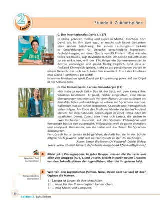 Le ktion
22 Stunde 11. ZukunftspläneStunde 11. Zukunftspläne
Lektion 2. Schulleben
30
C. Der Internationale: David Li (17)
In China geboren, fleißig und super in Mathe: Klischees hört
David oft. Ist ihm aber egal, er macht sich lieber Gedanken
über seinen Berufsweg: Bei einem Leistungstest bekam
er Empfehlungen für vierzehn verschiedene Ingenieurs-
Fachrichtungen, mit einer Quote von 99 Prozent: «Das war ein
tollesFeedback»,sagtDavidundlächelt.UmseinenZukunftsplan
zu verwirklichen, will der 17-Jährige ein Sommersemester in
Boston verbringen und paukt fleißig Englisch. Und dass er
fließend Chinesisch spricht, sieht er als persönlichen Vorteil in
einem Bereich, der sich nach Asien hin erweitert. Trotz des Klischees
mag David Tischtennis gar nicht!
In seinen Freistunden spielt David zur Entspannung gerne auf der Orgel
in der Schulkapelle.
D. Die Romantikerin: Larissa Deisenberger (15)
«Ich habe ja noch Zeit.» Das ist der Satz, mit dem Larissa ihre
Situation beschreibt. Er passt. Früher eingeschult, eine Klasse
übersprungen und nun bald vor dem Abitur: Larissa ist jünger als
ihre Mitschüler und möchte gerne «etwas mit Sprachen» machen.
Italienisch hat sie schon begonnen, Spanisch und Portugiesisch
sollen folgen. Am Ende des Studiums könnte ein Job im Ausland
stehen, für internationale Beziehungen in einer Firma oder im
staatlichen Dienst. Zuerst aber freut sich Larissa, die zudem in
zwei Orchestern musiziert, auf das Studium. Philosophie und
Romanistik hat sie sich ausgesucht. Philosophie, weil sie gerne diskutiert
und analysiert. Romanistik, um die Liebe und das Talent für Sprachen
auszunutzen.
Französisch hatte Larissa nicht gefallen, deshalb hat sie in der Schule
Altgriechisch gewählt. Jetzt will sie Französisch an der Uni nachholen.
Autor: Simon Biallowons // Fotograf: Daniel Biskup
Nach: www.absolut-karriere.de/aktuelle-ausgabe/ak17/zukunftsplaene/
4 Bildet jetzt Vierergruppen. In jeder Gruppe müssen die Vertreter von
allen vier Gruppen (A, B, C und D) sein. Erzählt in euren neuen Gruppen
von den Zukunftsplänen der Jugendlichen, über die ihr gelesen habt.
5 Wer von den Jugendlichen (Simon, Nora, David oder Larissa) ist das?
Ergänze die Namen.
1) Larissa ist jünger als ihre Mitschüler.
2) … muss für den Traum Englisch beherrschen.
3) … mag Malen und Computer.
4
Sprechen: Text
nacherzählen
5
Textverständnis
überprüfen
 