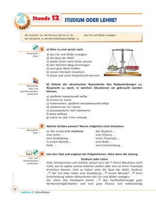 Le ktion
22
Lektion 2. Schulleben
32
STUDIUM ODER LEHRE?Stunde 12
1 a) Höre zu und sprich nach.
1) das Für und Wider erwägen
2) die Qual der Wahl
3) weder Gicks noch Gacks wissen
4) den falschen Weg einschlagen
5) eine gute Wahl treffen
6) seinen Horizont erweitern
7) etwas wie seine Hosentasche kennen
b) Ordnet die ukrainischen Äquivalente den Redewendungen zu.
Besprecht zu zweit, in welchen Situationen sie gebraucht werden
können.
a) зробити правильний вибір
b) нічого не знати
c) помилитися, зробити неправильний вибір
d) зважити всі за і проти
e) розширювати свої горизонти
f) муки вибору
g) знати як свої п’ять пальців
2 Welche Verben passen? Nenne möglichst viele Varianten.
an der Universität studieren das Studium …
eine Lehre … eine Chance …
eine Ausbildung … einen Traumjob …
in einem Betrieb … eine Rolle …
Geld … eine Entscheidung …
3 Lies den Text und ergänze die Präpositionen. Höre dann die Lösung.
Studium oder Lehre
Viele Schülerinnen und Schüler wissen kurz vor (1)
ihrem Abschluss noch
nicht, wo sie später einmal arbeiten wollen oder wie sie ihren Traumjob
erreichen können. Und so haben viele die Qual der Wahl: Studium
…(2)
der Uni oder lieber eine Ausbildung …(3)
einem Betrieb? …(4)
ihrer
Entscheidung sollten Abiturienten das Für und Wider erwägen.
Vor allem das Handwerk bietet …(5)
den Fachkräftemangel gute
Verdienstmöglichkeiten und eine gute Chance sich selbstständig
1
Aussprache
üben
Wortschatz
üben und
Sprechkompetenz
entwickeln
2
Wortschatz
üben
3
Lese- und
Hörkompetenz
entwickeln
die Aussicht -en, die Pension [pãˈzi̯oːn] -en,
der Verdienst -e, der/die Vollzeitbeschäftigte -n,
das Für und Wider erwägen
 