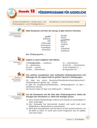 Le kt
ion
22
Lektion 2. Schulleben
35
FÖRDERPROGRAMME FÜR JUGENDLICHEStunde 13
1 Bilde Komposita und höre die Lösung. Es gibt mehrere Varianten.
Förder-
Auslands-
Ziel-
Erfahrungs-
Promotions-
Freiwilligen-
Austausch-
-gruppe
-dienst
-programm
-bericht
-studium
-jahr
-aufenthalt
-praktikum
Das Förderprogramm, …
2 Ergänzt zu zweit möglichst viele Wörter.
1) Fremdsprachen, ... studieren; 5) ... unterstützen;
2) ... absolvieren; 6) sich für ... interessieren;
3) nach ... suchen; 7) ein Praktikum in ...;
4) über ... informieren; 8) Stipendien für ... .
3 Von welchen europäischen oder weltweiten Förderprogrammen und
Stiftungen für die Jugend habt ihr gehört? Sprecht in Kleingruppen.
Ich habe von einem deutschen/französischen/amerikanischen/…
Förderprogramm gehört, das … bietet.
Es gibt ein europäisches/weltweites/… Förderprogramm, an dem …
teilnehmen können.
Vor Kurzem habe ich über eine Stiftung für … erfahren.
4 Lies die Situationen und die Infos über Förderprogramme. Ordne die
Anzeigen den Situationen zu. Nicht alle Anzeigen passen.
1) Karin studiert Mediendesign in Berlin und möchte ein Auslandsjahr in
Asien verbringen.
2) Herr Rutkowski hat Germanistik studiert und sucht nach einer
Möglichkeit in Deutschland zu promovieren.
3) Nach dem Schulabschluss will sich Denis ein Jahr Auszeit nehmen, um
die Welt zu sehen. Er sucht nach einem Programm, das ihn jobben
und reisen lässt.
1
Wortschatz üben
und Hörkompetenz
entwickeln
2
Wortschatz
üben
3
Sprechen:
Informa onen
austauschen
4
Lesekompetenz
entwickeln
der/die Auszubildende -n, der/die Azubi -s, das
Förderprogramm -e, der Freiwilligendienst -e,
die Stiftung -en, sich eine Auszeit nehmen
 