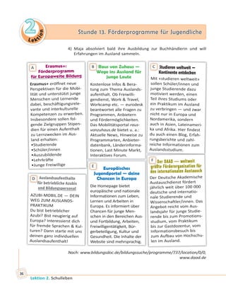 Le ktion
22 Stunde 13. Förderprogramme für JugendlicheStunde 13. Förderprogramme für Jugendliche
Lektion 2. Schulleben
36
4) Maja absolviert bald ihre Ausbildung zur Buchhändlerin und will
Erfahrungen im Ausland sammeln.
Europäisches
Jugendportal — deine
Chancen in Europa
Die Homepage bietet
europäische und nationale
Informationen zum Leben,
Lernen und Arbeiten in
Europa. Es informiert über
Chancen für junge Men-
schen in den Bereichen Aus-
und Fortbildung, Arbeiten,
Freiwilligentätigkeit, Bür-
gerbeteiligung, Kultur und
Gesundheit. Die Inhalte der
Website sind mehrsprachig.
E
Auslandsaufenthalte
für betriebliche Azubis
und Bildungspersonalund Bildungspersonal
AZUBI-MOBIL.DE — DEIN
WEG ZUM AUSLANDS-
PRAKTIKUM
Du bist betrieblicher
Azubi? Bist neugierig auf
Europa? Interessierst dich
für fremde Sprachen & Kul-
turen? Dann starte mit uns
deinen ganz individuellen
Auslandsaufenthalt!
ff
D
Der DAAD — weltweit
größte Förderorganisation für
den internationalen Austausch
Der Deutsche Akademische
Austauschdienst fördert
jährlich weit über 100 000
deutsche und internatio-
nale Studierende und
Wissenschaftler/innen. Das
Angebot reicht vom Aus-
landsjahr für junge Studie-
rende bis zum Promotions-
studium, vom Praktikum
bis zur Gastdozentur, vom
Informationsbesuch bis
zum Aufbau von Hochschu-
len im Ausland.
D
öß
F
Raus von Zuhaus —
Wege ins Ausland für
junge Leute
Kostenlose Infos & Bera-
tung zum Thema Auslands-
aufenthalt. Ob Freiwilli-
gendienst, Work & Travel,
Workcamp etc. — eurodesk
beantwortet alle Fragen zu
Programmen, Anbietern
und Fördermöglichkeiten.
Das Mobilitätsportal raus-
vonzuhaus.de bietet u. a.:
Aktuelle News, Hinweise zu
Programmarten, Anbieter-
datenbank, Länderinforma-
tionen, Last Minute Markt,
Interaktives Forum.
WW
BErasmus+:Erasmus+:
Förderprogramm
für Europaweite Bildungfür Europaweite Bildung
Erasmus+ eröffnet neue
Perspektiven für die Mobi-
lität und unterstützt junge
Menschen und Lernende
dabei, beschäftigungsrele-
vante und interkulturelle
Kompetenzen zu erwerben.
Insbesondere sollen fol-
gende Zielgruppen Stipen-
dien für einen Aufenthalt
zu Lernzwecken im Aus-
land erhalten:
•Studierende
•Schüler/innen
•Auszubildende
•Lehrkräfte
•Junge Freiwillige
A Studieren weltweit —
Kontinente entdecken
Mit «studieren weltweit»
sollen Schüler/innen und
junge Studierende dazu
motiviert werden, einen
Teil ihres Studiums oder
ein Praktikum im Ausland
zu verbringen — und zwar
nicht nur in Europa und
Nordamerika, sondern
auch in Asien, Lateinameri-
ka und Afrika. Hier findest
du auch einen Blog, Erfah-
rungsberichte und zahl-
reiche Informationen zum
Auslandsstudium.
C
Nach: www.bildungsdoc.de/bildungssuche/programme/737/location/0/0,
www.daad.de
 