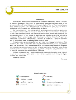 3
ПЕРЕДМОВАПЕРЕДМОВА
Любі друзі!
Вітаємо вас із початком нового навчального року й бажаємо успіхів у навчан-
ні й нових досягнень! Цього року ви продовжите вивчення німецької мови за під-
ручником «Deutsch lernen ist super!». Німецькі підлітки Тіна та Макс будуть і цього
року супроводжувати вас у подорожі до німецькомовних країн, під час якої ви
дізнаєтеся багато нового про їхню культуру та звичаї.
Ви познайомитеся з життям однолітків у німецькомовних країнах, дізнаєтеся
про захоплення європейської молоді та її дозвілля. Ви навчитеся також розповіда-
ти про себе і своїх товаришів, про інтереси і вподобання українських підлітків, про
їхнє шкільне життя та їхні плани на майбутнє. Ви зможете з легкістю розповісти
німецькою багато цікавого про свою Батьківщину. «Наука й технічний прогрес»,
«Природа й довкілля», «Мистецтво», «Робота й професія», «Традіції харчуван-
ня» — інші цікаві теми, які ви вивчатимете цього року.
Сподіваємося, що вам сподобається цей підручник і здадуться цікавими його
завдання. На сайті видавництва ви знайдете інтерактивні завдання, що допомо-
жуть вам розширити свій словниковий запас, потренуватися в читанні й аудіюван-
ні, перевірити за допомогою тестів свої успіхи в опануванні німецької мови. Також
ви матимете можливість роздрукувати додаткові матеріали, що допоможуть вам
із легкістю виконати письмові домашні завдання.
Маємо сподівання, що з цим підручником навчання німецької мови буде ці-
кавим та ефективним і цього року ви значно покращите знання німецької й роз-
ширите свої горизонти.
Бажаємо успіхів!
Авторки
— аудіювання;
— робота в парах;
— робота в групах;
— читання;
— письмо;
— гра;
— інтерактивні завдання;
— домашнє завдання.
Умовні позначки:
 