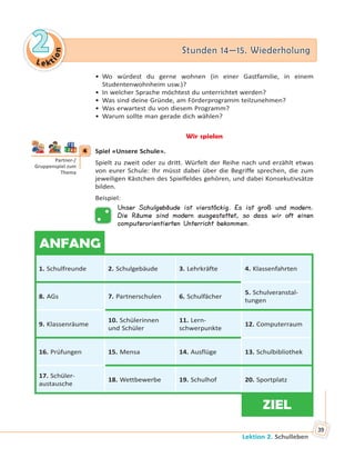 Le kt
ion
22 Stunden 14—15. WiederholungStunden 14—15. Wiederholung
Lektion 2. Schulleben
39
• Wo würdest du gerne wohnen (in einer Gastfamilie, in einem
Studentenwohnheim usw.)?
• In welcher Sprache möchtest du unterrichtet werden?
• Was sind deine Gründe, am Förderprogramm teilzunehmen?
• Was erwartest du von diesem Programm?
• Warum sollte man gerade dich wählen?
Wir spielen
4 Spiel «Unsere Schule».
Spielt zu zweit oder zu dritt. Würfelt der Reihe nach und erzählt etwas
von eurer Schule: Ihr müsst dabei über die Begriffe sprechen, die zum
jeweiligen Kästchen des Spielfeldes gehören, und dabei Konsekutivsätze
bilden.
Beispiel:
Unser Schulgebäude ist vierstöckig. Es ist groß und modern.
Die Räume sind modern ausgestattet, so dass wir oft einen
computerorientierten Unterricht bekommen.
ANFANG
1. Schulfreunde 2. Schulgebäude 3. Lehrkräfte 4. Klassenfahrten
8. AGs 7. Partnerschulen 6. Schulfächer
5. Schulveranstal-
tungen
9. Klassenräume
10. Schülerinnen
und Schüler
11. Lern-
schwerpunkte
12. Computerraum
16. Prüfungen 15. Mensa 14. Ausflüge 13. Schulbibliothek
17. Schüler-
austausche
18. Wettbewerbe 19. Schulhof 20. Sportplatz
ZIEL
4
Partner-/
Gruppenspiel zum
Thema
 