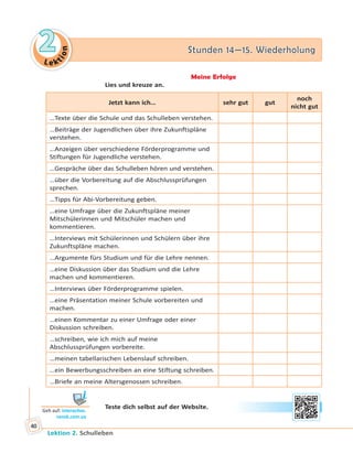 Le ktion
22 Stunden 14—15. WiederholungStunden 14—15. Wiederholung
Lektion 2. Schulleben
40
Meine Erfolge
Lies und kreuze an.
Jetzt kann ich… sehr gut gut
noch
nicht gut
…Texte über die Schule und das Schulleben verstehen.
…Beiträge der Jugendlichen über ihre Zukunftspläne
verstehen.
…Anzeigen über verschiedene Förderprogramme und
Stiftungen für Jugendliche verstehen.
…Gespräche über das Schulleben hören und verstehen.
…über die Vorbereitung auf die Abschlussprüfungen
sprechen.
…Tipps für Abi-Vorbereitung geben.
…eine Umfrage über die Zukunftspläne meiner
Mitschülerinnen und Mitschüler machen und
kommentieren.
…Interviews mit Schülerinnen und Schülern über ihre
Zukunftspläne machen.
…Argumente fürs Studium und für die Lehre nennen.
…eine Diskussion über das Studium und die Lehre
machen und kommentieren.
…Interviews über Förderprogramme spielen.
…eine Präsentation meiner Schule vorbereiten und
machen.
…einen Kommentar zu einer Umfrage oder einer
Diskussion schreiben.
…schreiben, wie ich mich auf meine
Abschlussprüfungen vorbereite.
…meinen tabellarischen Lebenslauf schreiben.
…ein Bewerbungsschreiben an eine Stiftung schreiben.
…Briefe an meine Altersgenossen schreiben.
Teste dich selbst auf der Website.
Geh auf: interac ve.
ranok.com.ua
 