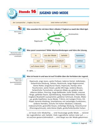 Le kt
ion
33
Lektion 3. Jugend
41
JUGEND UND MODEStunde 16
1 Was assoziiert ihr mit dem Wort «Mode»? Ergänzt zu zweit den Wort-Igel.
Mode
Accessoires
Rapmusik
2 Was passt zusammen? Bilde Wortverbindungen und höre die Lösung.
out
in
modisch
hip
aus der Mode beliebt
von gestern sein
in Mode
auf etwas total
kommen
stehen
in sein, …
3 Was ist heute in und was ist out? Erzähle über die Vorlieben der Jugend.
Rapmusik, enge Jeans, weite Pullover, lederne Gürtel, Volkslieder,
farbenfrohe Kleidung, Tattoos, Rockmusik, lange Regenmäntel,
kleine Roller, lange/kurze Haare, Popmusik, Handys ohne
Touchscreen, weite Hosen, große Ohrringe, seidene Blusen,
farbenfrohe Turnschuhe, schwarzes Make-up, goldene oder
silberne Ketten, Piercing, lange Ballkleider, hohe Stiefel, massive
Ringe, gefärbte Haare, Sportkleidung, Hawaiihemden, Pelzmäntel,
tragbare Bluetooth Lautsprecher, goldener Schmuck, Dreads, Make-
up, große Kopfhörer, kurze Röcke, T-Shirts mit lustigen Prints, CD-
Player, karierte Kleidung, Smartphones mit vielseitigen Funktionen,
seidene Hemden, Schuhe mit hohen Absätzen, E-Boards,
Irokesenschnitt, gestreifte Hosen, einfarbige Kleidung, Fleischtunnel
(Piercingsschmuck), viele kleine Zöpfe, grelle/helle/dunkle Farben
… ist heute in/in Mode/hip. … sind heutzutage große Mode. … ist/sind
bei Jugendlichen sehr beliebt. Viele Jugendliche stehen total auf … . …
ist out/von gestern/altmodisch. … sind längst aus der Mode gekommen.
1
Wortschatz
üben
2
Wortschatz üben
und Hörkompetenz
entwickeln
3
Wortschatz
üben und
Sprechkompetenz
entwickeln
der Lautsprecher -, tragbar, hip sein, total stehen auf (Akk.)
 
