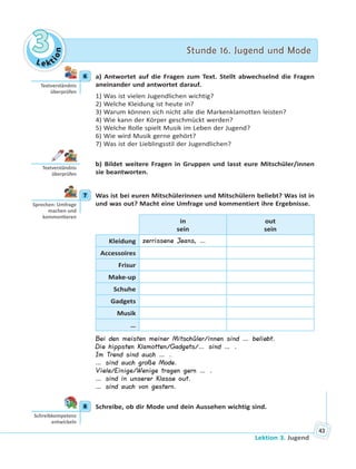 Le kt
ion
33 Stunde 16. Jugend und ModeStunde 16. Jugend und Mode
Lektion 3. Jugend
43
6 a) Antwortet auf die Fragen zum Text. Stellt abwechselnd die Fragen
aneinander und antwortet darauf.
1) Was ist vielen Jugendlichen wichtig?
2) Welche Kleidung ist heute in?
3) Warum können sich nicht alle die Markenklamotten leisten?
4) Wie kann der Körper geschmückt werden?
5) Welche Rolle spielt Musik im Leben der Jugend?
6) Wie wird Musik gerne gehört?
7) Was ist der Lieblingsstil der Jugendlichen?
b) Bildet weitere Fragen in Gruppen und lasst eure Mitschüler/innen
sie beantworten.
7 Was ist bei euren Mitschülerinnen und Mitschülern beliebt? Was ist in
und was out? Macht eine Umfrage und kommentiert ihre Ergebnisse.
in
sein
out
sein
Kleidung zerrissene Jeans, …
Accessoires
Frisur
Make-up
Schuhe
Gadgets
Musik
…
Bei den meisten meiner Mitschüler/innen sind … beliebt.
Die hippsten Klamotten/Gadgets/… sind … .
Im Trend sind auch … .
… sind auch große Mode.
Viele/Einige/Wenige tragen gern … .
… sind in unserer Klasse out.
… sind auch von gestern.
8 Schreibe, ob dir Mode und dein Aussehen wichtig sind.
6
Textverständnis
überprüfen
Textverständnis
überprüfen
7
Sprechen: Umfrage
machen und
kommen eren
8
Schreibkompetenz
entwickeln
 