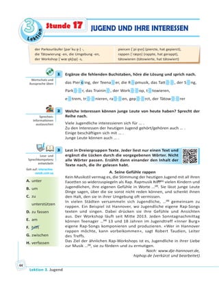 Le ktion
33
Lektion 3. Jugend
44
JUGEND UND IHRE INTERESSENStunde 17
1 Ergänze die fehlenden Buchstaben, höre die Lösung und sprich nach.
das Pier c ing, der Teena er, die R pmusik, das Tatt , der S ng,
Park r, das Trainin , der Work op, t towieren,
e trem, tr nieren, ra en, gep rct, der Tätow rer
2 Welche Interessen können junge Leute von heute haben? Sprecht der
Reihe nach.
Viele Jugendliche interessieren sich für … .
Zu den Interessen der heutigen Jugend gehört/gehören auch … .
Einige beschäftigen sich mit … .
Junge Leute können auch … .
3 Lest in Dreiergruppen Texte. Jeder liest nur einen Text und
ergänzt die Lücken durch die vorgegebenen Wörter. Nicht
alle Wörter passen. Erzählt dann einander den Inhalt der
Texte nach, die ihr gelesen habt.
A. Seine Gefühle rappen
Kein Musikstil vermag es, die Stimmung der heutigen Jugend mit all ihren
Facetten so widerzuspiegeln als Rap. Rapmusik hilft(1)
vielen Kindern und
Jugendlichen, ihre eigenen Gefühle in Worte …(2)
. Sie lässt junge Leute
Dinge sagen, über die sie sonst nicht reden können, und schenkt ihnen
den Halt, den sie in ihrer Umgebung oft vermissen.
In vielen Städten versammeln sich Jugendliche, …(3)
gemeinsam zu
rappen. Ein Beispiel ist Hannover, wo Jugendliche eigene Rap-Songs
texten und singen. Dabei drücken sie ihre Gefühle und Ansichten
aus. Der Workshop läuft seit Mitte 2013. Jeden Sonntagnachmittag
können Teenager …(4)
13 und 18 Jahren im Jugendtreff «Inner Burg»
eigene Rap-Songs komponieren und produzieren. «Wer in Hannover
rappen möchte, kann vorbeikommen», sagt Robert Taudien, Leiter
des Treffs.
Das Ziel der ähnlichen Rap-Workshops ist es, Jugendliche in ihrer Liebe
zur Musik …(5)
, sie zu fördern und zu ermutigen.
Nach: www.dje-hannover.de,
hiphop.de (verkürzt und bearbeitet)
1
Wortschatz und
Aussprache üben
2
Sprechen:
Informa onen
austauschen
3
Lese- und
Sprechkompetenz
entwickeln
Geh auf: interac ve.
ranok.com.ua
ur eeineen TText und
en Wöörteer. Niccht
er ddenn Inhallt dder
A. unter
B. um
C. zu
unterstützen
D. zu fassen
E. am
F. hilft
G. zwischen
H. verfassen
der Parkourläufer [parˈkuːɐ̯-] -,
die Tätowierung -en, die Umgebung -en,
der Workshop [ˈwœːɐ̯kʃɔp] -s,
piercen [ˈpiːɐ̯sn̩] (piercte, hat gepierct),
rappen [ˈræpn̩] (rappte, hat gerappt),
tätowieren (tätowierte, hat tätowiert)
 