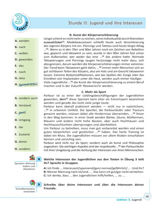 Le kt
ion
33 Stunde 17. Jugend und ihre InteressenStunde 17. Jugend und ihre Interessen
Lektion 3. Jugend
45
B. Kunst der Körperverschönerung
Längstscheintesnichtmehrzureichen,seineIndividualitätdurchKlamotten
auszudrücken(1)
. Modebewusstsein schließt heute auch Verschönerung
des eigenen Körpers mit ein. Piercings und Tattoos sind heute längst Alltag
…(2)
. Wenn es in den 70er und 80er Jahren noch ein Zeichen von Rebellion
war, gepierct und tätowiert zu sein, wurde in den 90er Jahren fast schon
zum Außenseiter, wer weder das eine …(3)
das andere hatte. Normale
Tätowierungen und Piercings taugen heutzutage nicht mehr dazu, sich
abzugrenzen, darum werden die Körperverschönerungen immer extremer.
Der Trend beim Tätowieren geht dahin, …(4)
immer mehr Menschen sich an
gut sichtbaren Teilen des Körpers, also am Hals und am Gesicht tätowieren
lassen. Extreme Bodymodifikationen, wie das Spalten der Zunge oder das
Einnähen von Implantaten unter die Haut, werden auch immer häufiger.
Viele Jugendliche …(5)
die Kunst der Körperverschönerung zu einem Beruf
machen und in der Zukunft Tätowierer/in werden.
C. Mehr als Sport
Parkour ist zu einer der Lieblingsbeschäftigungen der Jugendlichen
geworden, denn(1)
diese Sportart kann eher als Extremsport bezeichnet
werden und gerade das lockt viele junge Leute.
Parkour kann überall praktiziert werden — nicht nur in natürlichem,
…(2)
in urbanem Umfeld. Die Sportler, die Parkourläufer oder Traceurs
genannt werden, müssen dabei alle Hindernisse überwinden, …(3)
ihnen
in den Weg kommen. In einer Stadt werden Bänke, Zäune, Mülltonnen,
Mauern und andere nicht hohe Bauten, aber auch Hochhäuser und
Hochhausschluchten übersprungen und überklettert.
Um Parkour zu betreiben, muss man gut vorbereitet werden und einen
guten körperlichen und geistlichen …(4)
haben. Das harte Training ist
dabei ein Muss. Die Jugendlichen müssen vor allem Risiken einschätzen
können und vorsichtig sein.
Parkour wird nicht nur als Sport, sondern auch als Kunst und Philosophie
angesehen. Die wichtigen Aspekte sind der respektvolle …(5)
der Parkourläufer
mit ihrer Umgebung und die Achtung der Interessen von ihren Mitmenschen.
4 Welche Interessen der Jugendlichen aus den Texten in Übung 3 teilt
ihr? Sprecht in Gruppen.
A: Ich finde … interessant/spannend/ganz normal/gefährlich/… . Und ihr?
B: Meiner Meinung nach ist/sind … . Das kann ich gut/gar nicht verstehen.
C: Ich denke, dass … den Jugendlichen hilft/helfen, … zu … .
5 Schreibe über deine Interessen und über die Interessen deiner
Freunde.
A. werden
B. nach
C. wollen
D. geworden
E. das
F. noch
G. dass
H. auszudrücken
A. sondern auch
B. Verstand
C. denn
D. Umgang
E. die
F. Zustand
G. deren
H. sondern
4
Sprechen: Meinung
äußern und
disku eren
5
Schreibkompetenz
entwickeln
 