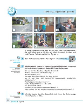 Le ktion
33 Stunde 19. Jugend lebt gesundStunde 19. Jugend lebt gesund
Lektion 3. Jugend
50
4 5 6
7 8 9
In dieser Bildergeschichte geht es um eine junge Sportbegeisterte.
Sie heißt Maria und ist 16 Jahre alt. Maria schwärmt für Sport und
treibt Tennis. Meistens verläuft ihr Tag so: …
6 Höre die Gespräche und löse die Aufgaben auf der Website.
7 Lebt ihr gesund? Was tut ihr für eure Gesundheit? Diskutiert in Gruppen
und erzählt dann der ganzen Klasse. Die Fragen helfen euch.
Um wie viel Uhr stehst du auf/gehst du ins Bett?
Hast du ausreichend Schlaf/Erholung/…?
Wie ernährst du dich?
Wie viele Mahlzeiten hast du am Tage? Wann?
Isst du viel Obst und Gemüse/viel Fastfood/viele Snacks/viele
Süßigkeiten/…?
Welche Speisen isst du meistens?
Treibst du Sport? Welchen? Wie oft?
Bist du sportlich aktiv?
Gehst du oft spazieren/schwimmen/skaten/…?
Verbringst du viel Zeit vor dem Fernseher/im Internet/mit Lernen/…?
8 Schreibe, was du für deine Gesundheit tust. Nimm die Kopiervorlage
auf der Website zu Hilfe.
6
Geh auf: interac ve.
ranok.com.ua
auff deer WWebsitte.
7
Sprechen:
Informa onen
austauschen und
disku eren
8
Schreibkompetenz
entwickeln
 