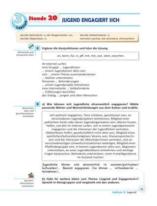 Le kt
ion
33
Lektion 3. Jugend
51
JUGEND ENGAGIERT SICHStunde 20
1 Ergänze die Konjunktionen und höre die Lösung.
an, beim, für, in, im, mit, mit, von, über, zwischen
im Internet surfen
eine Gruppe … Jugendlichen
… einem Jugendverein aktiv sein
sich … einem Thema auseinandersetzen
… Kochen unterstützen
Personen … Behinderungen
… einem Jugendprojekt teilnehmen
eine Internetseite … Sehbehinderte
… Erfahrungen berichten
der Dialog … jungen und alten Menschen
2 a) Wie können sich Jugendliche ehrenamtlich engagieren? Wähle
passende Wörter und Wortverbindungen aus dem Kasten und erzähle.
sich politisch engagieren, Tiere schützen, geschlossen sein, an
verschiedenen Jugendprojekten teilnehmen, Mitglied einer
politischen Partei oder deren Jugendorganisation sein, älteren Leuten
helfen, viel Zeit im Internet surfen, sich in einem Jugendparlament
engagieren und die Interessen der Jugendlichen vertreten,
Obdachlosen helfen, gesellschaftlich nicht aktiv sein, Mitglied eines
sportlichen/kulturellen/religiösen Vereins sein, Klassensprecher/in
sein und die Interessen der Mitschüler/innen vertreten, sich an
verschiedenartigen Umweltschutzaktionen beteiligen, Mitglied einer
Pfadfindergruppe sein, in keinem Jugendverein aktiv sein, Migranten
unterstützen, an einer Jugendkonferenz teilnehmen und wichtige
Fragen besprechen, Behinderte unterstützen, einen Freiwilligendienst
im Ausland machen
Jugendliche können sich ehrenamtlich im sozialen/politischen/
kulturellen/… Bereich engagieren. Sie können … mitmachen/an …
teilnehmen/…
b) Habt ihr weitere Ideen zum Thema «Jugend und Engagement»?
Sprecht in Kleingruppen und vergleicht mit den anderen.
1
Wortschatz und
Aussprache üben
2
Wortschatz
üben und
Sprechkompetenz
entwickeln
Sprechen:
Informa onen
austauschen
der/die Behinderte -n, der Bürgermentor -en,
der/die Obdachlose -n,
der/die Sehbehinderte -n,
vertreten (vertrat, hat vertreten), ehrenamtlich
 