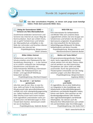 Le ktion
33 Stunde 20. Jugend engagiert sichStunde 20. Jugend engagiert sich
Lektion 3. Jugend
52
3 Lies über verschiedene Projekte, an denen sich junge Leute beteiligt
haben. Finde dann passende Bilder dazu.
Dialog der Generationen SANO —
Senioren ans Netz Oberwaldschule
Zunehmend entdecken Seniorinnen und
Senioren das Internet als neuen Weg der
Kommunikation. Doch wer erklärt ihnen,
wie es geht? Schülerinnen und Schüler
der Oberwaldschule schlüpften in die
Rolle der Lehrenden und brachten älteren
Menschen das Internet bei.
Projektbegleitung: Bürgermentor
Dieter Schwarz
A
Bilder bilden Heimat
Schülerinnen und Schüler der Drais-
Schule erstellen eine Plakatwand für die
Ausstellung «Rooming In — in der Heimat
ist es schön!» anlässlich der Heimattage.
Künstlerinnen und Künstler des
Kulturnetzwerkes Mühlburg unterstützen
sie dabei. Die Plakatwand kann am
Kinder- und Jugendtreff Mühlburg
bewundert werden.
Projektbegleitung: Eberhard Caspari
S hü
C
Du und ich — wir kochen
gemeinsam
«Du bist, was du isst. Also, iss was Gu-
tes», steht auf Seite 21 des Kochbuchs.
Ob genussvoll oder gesundheitsbewusst
schließt sich nicht zwangsläufig gegenseitig
aus. Selbst Fastfood muss nicht schaden.
Aber falsches Essen kann krank machen.
Fünf Jugendliche unterstützten sechs jun-
ge Menschen mit Behinderungen in ihrer
Freizeit beim Kochen. Gemeinsam erstell-
ten sie ein Kochbuch.
Projektbegleitung: Gabriele Becker
E
WEB FOR ALL
Eine Internetseite für Sehbehinderte
und Blinde? Was sich zunächst etwas
ungewöhnlich anhört, hat eine Gruppe von
Schülerinnen und Schülern des Bismarck-
Gymnasiums umgesetzt: Sie gestalteten
den Internetauftritt für die Karlsruher
Selbsthilfegruppe Blickpunkt für Blinde,
Sehbehinderte und deren Freunde.
Projektbegleitung: Bürgermentorin und
Mentorentrainerin Gabriele Becker
Ei
B
Wohin mit Tante Käthe?
Ein generationenübergreifendes Theater-
stück: Sechs Jugendliche der Hebelreal-
schule setzten sich mit dem Thema «Alter
und alt werden» aus den historischen
Perspektiven der Jahre 1930 und 2000
auseinander. Durch das gemeinsame
Theaterspielen entwickelte sich der Dialog
zwischen jungen und alten Menschen.
Projektbegleitung: Bürgermentorin
Ingeborg Müller
Ei
D
Jugend
und Politik
21 Jugendliche, die an einer Maßnahme
zur Integration in den Ausbildungs- und
Arbeitsmarkt im Berufsfortbildungswerk
teilnahmen und leidvolle Biografien hatten,
fuhren nach Berlin. Dort sprachen sie mit
Bundestagsabgeordneten aller Parteien
über Jugendarbeitslosigkeit und fehlende
Arbeitsplätze. Sie nahmen auch die
Wünsche ihrer Mitschülerinnen und -schüler
mit und berichteten über ihre Erfahrungen.
Projektbegleitung: Ute Gsöls-Puhl
F
Nach: www.karlsruhe.de
3
Lesekompetenz
entwickeln
 