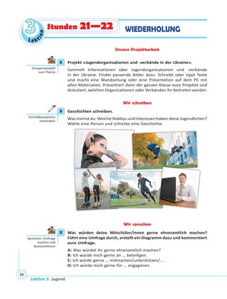 Lektion 3. Jugend
54
Le ktion
33 WIEDERHOLUNGStunden 21—22
Unsere Projektarbeit
1 Projekt «Jugendorganisationen und -verbände in der Ukraine».
Sammelt Informationen über Jugendorganisationen und -verbände
in der Ukraine. Findet passende Bilder dazu. Schreibt oder tippt Texte
und macht eine Wandzeitung oder eine Präsentation auf dem PC mit
allen Materialien. Präsentiert dann der ganzen Klasse eure Projekte und
diskutiert, welchen Organisationen oder Verbänden ihr beitreten würdet.
Wir schreiben
2 Geschichten schreiben.
Was meinst du: Welche Hobbys und Interessen haben diese Jugendlichen?
Wähle eine Person und schreibe eine Geschichte.
Wir sprechen
3 Was würden deine Mitschüler/innen gerne ehrenamtlich machen?
Führt eine Umfrage durch, erstellt ein Diagramm dazu und kommentiert
eure Umfrage.
A: Was würdet ihr gerne ehrenamtlich machen?
B: Ich würde mich gerne an … beteiligen.
C: Ich würde gerne … mitmachen/unterstützen/… .
D: Ich würde mich gerne für … engagieren.
1
Gruppenprojekt
zum Thema
2
Schreibkompetenz
entwickeln
3
Sprechen: Umfrage
machen und
kommen eren
 