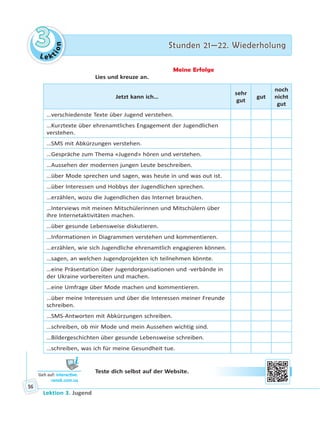Le ktion
33 Stunden 21—22. WiederholungStunden 21—22. Wiederholung
Lektion 3. Jugend
56
Meine Erfolge
Lies und kreuze an.
Jetzt kann ich…
sehr
gut
gut
noch
nicht
gut
…verschiedenste Texte über Jugend verstehen.
…Kurztexte über ehrenamtliches Engagement der Jugendlichen
verstehen.
…SMS mit Abkürzungen verstehen.
…Gespräche zum Thema «Jugend» hören und verstehen.
…Aussehen der modernen jungen Leute beschreiben.
…über Mode sprechen und sagen, was heute in und was out ist.
…über Interessen und Hobbys der Jugendlichen sprechen.
…erzählen, wozu die Jugendlichen das Internet brauchen.
…Interviews mit meinen Mitschülerinnen und Mitschülern über
ihre Internetaktivitäten machen.
…über gesunde Lebensweise diskutieren.
…Informationen in Diagrammen verstehen und kommentieren.
…erzählen, wie sich Jugendliche ehrenamtlich engagieren können.
…sagen, an welchen Jugendprojekten ich teilnehmen könnte.
…eine Präsentation über Jugendorganisationen und -verbände in
der Ukraine vorbereiten und machen.
…eine Umfrage über Mode machen und kommentieren.
…über meine Interessen und über die Interessen meiner Freunde
schreiben.
…SMS-Antworten mit Abkürzungen schreiben.
…schreiben, ob mir Mode und mein Aussehen wichtig sind.
…Bildergeschichten über gesunde Lebensweise schreiben.
…schreiben, was ich für meine Gesundheit tue.
Teste dich selbst auf der Website.
Geh auf: interac ve.
ranok.com.ua
 