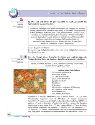 Le ktion
44 Stunde 23. Vorlieben beim EssenStunde 23. Vorlieben beim Essen
Lektion 4. Ernährung
58
b) Was esst und trinkt ihr gern? Sprecht zu zweit, gebraucht das
Wortmaterial aus dem Kasten.
Kirschtorte, Fleischgerichte, Cola, Gemüsegerichte, Teiggerichte, Eisbein,
Holubzi, Pfannkuchen, Pommes frites, Limo, Schokolade, Mineralwasser,
Kaffee, Bratfisch, Bratwurst, Tee, Salate, Bratkartoffeln, Suppen, Kakao,
Gulasch, Eis, exotische Früchte, Zwiebelsuppe, Schokoladenkuchen,
Sprudel, Quark, Currywurst, Brötchen, Brathähnchen, Milchprodukte,
Käsebrote, Brei, Obst, Kohlsuppe, Apfelstrudel, Salat mit
Meeresfrüchten, Kaviarbrötchen, Schweinebraten, Schwarzbrot,
Weißbrot, Spiegeleier, Joghurt, Teigtaschen
A: Isst du gern Kirschtorte?
B: Ja, ich mag Süßigkeiten./Nein, ich esse keine Süßigkeiten, ich ziehe
Gemüsegerichte vor.
4 Lies das Rezept eines deutschen Gerichtes und ergänze passende
Verben. Erzähle dann, ob du dieses Gericht mal probieren möchtest.
salzen, waschen, kochen (2-mal), schneiden (3-mal), vermischen,
schälen, braten, geben, würzen
Altdeutscher Kartoffeltopf
500 Gramm Rindfleisch
40 Gramm Butter
0,4 Liter Fleischbrühe
500 Gramm Kartoffeln
2 große Zwiebeln
4 Möhren
4 Tomaten
250 Gramm marinierte Pfifferlinge
120 Milliliter saure Sahne
1 Bund Petersilie
Salz, Pfeffer, Basilikum
Rindfleisch in Würfel schneiden(1)
und in heißer Butter …(2)
. 1/4 Liter
Fleischbrühe eingießen und 45 Minuten …(3)
lassen. Inzwischen
Kartoffeln …(4)
, waschen und in Würfel schneiden. Die Zwiebeln und Möhren
putzen, …(5)
und in Scheiben …(6)
, die Petersilie fein hacken. Die Tomaten
häuten und in acht große Teile …(7)
. Alles zu dem Fleisch …(8)
und den Rest
Fleischbrühe eingießen. Das Gericht …(9)
, pfeffern und mit Basilikum …(10)
.
25 Minuten …(11)
lassen. 5 Minuten vor Ende der Garzeit die Pfifferlinge in
den Topf geben. Unmittelbar vor dem Servieren mit der sauren Sahne …(12)
.
Wortschatz
üben und
Sprechkompetenz
entwickeln
4
Lese- und
Sprechkompetenz
entwickeln
 
