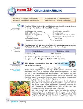 Le ktion
44
Lektion 4. Ernährung
62
GESUNDE ERNÄHRUNGStunde 25
1 Verbinde richtig die Teile der Sprichwörter und höre die Lösung. Kennst
du entsprechende Äquivalente auf Ukrainisch?
1) Allzu viel ist
2) Der Mensch lebt
3) Willst du lange leben
gesund,
4) Der Mensch ist,
5) Man isst, um zu leben,
A) nicht vom Brot allein.
B) was er isst.
C) und lebt nicht, um zu essen.
D) iss wie die Katze, trink wie
der Hund.
E) ungesund.
2 Was ist gesund und was ungesund? Sammelt Ideen zu zweit und ergänzt
die Tabelle. Erzählt dann und vergleicht mit den anderen.
Gesund essen Ungesund essen
frisches Obst, … fette Gerichte, …
Wir finden es gesund, viel frisches Obst zu essen, …
Wir glauben, es ist ungesund, fette Gerichte zu essen, …
3 Über welche Diäten erzählt der Text? Lies den Text und
mache dir Stichpunkte.
Diäten — Vor- und Nachteile
Heute achten junge Leute auf ihre Figur. Dafür machen sie Fitness und
versuchen, sich richtig zu ernähren. Wenn man abnehmen will, hält man
oft Diät. Es gibt zahlreiche Diäten, mit einem Klick kann man für sich eine
passende Diät im Netz finden. Man sollte sich aber zuerst überlegen, ob
alle diese Diäten gesund sind. Experten haben einige davon getestet und
ihre Wirkung verglichen. Hier sind die Ergebnisse.
Bei der Mittelmeer-Diät werden viel frisches Gemüse, Nudeln,
Brot, Olivenöl, wenig Fleisch, Fisch und Eier gegessen. Das ist
ein gutes Mittel gegen Herzinfarkt, außerdem schmeckt es
gut. Aber diese Diät ist kalorienreich, und deshalb kann man
ohne Fitness und Bewegung sogar zunehmen.
Bei der Ananas-Diät werden nicht nur Ananas, sondern
auch andere Früchte gegessen. Dabei werden viele Pfunde
verloren. Aber das ist in erster Linie nur Wasserverlust, man
verliert auch Eiweiß, was für die Gesundheit schädlich ist.
1
Wortschatz und
Aussprache üben
2
Wortschatz
üben und
Sprechkompetenz
entwickeln
3
Lesekompetenz
entwickeln
Geh auf: interac ve.
ranok.com.ua
es denn TTextt uund
die Diät -en, Diät halten, der Nährstoff -e,
ab¦nehmen (nahm ab, hat abgenommen),
zu¦nehmen (nahm zu, hat zugenommen),
abwechslungsreich, einseitig, kalorienreich
 